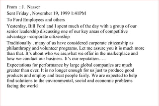 From  : J.  Nasser Sent Friday , November 19, 1999 1:41PM To Ford Employees and others Yesterday, Bill Ford and I spent much of the day with a group of our senior leadership discussing one of our key areas of competitive advantage --corporate citizenship Traditionally , many of us have considered corporate citizenship as philanthropy and volunteer programs. Let me assure you it is much more than that. It’s about who we are,what we offer in the marketplace and how we conduct our business. It’s our reputation….. Expectations for performance by large global companies are much greater than ever. It is no longer enough for us just to produce good products and employ and treat people fairly. We are expected to help find solutions to the environmental, social and economic problems  facing the world 