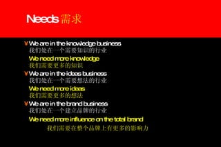 Needs 需求 We are in the knowledge business    我们处在一个需要知识的行业 We need more knowledge   我们需要更多的知识 We are in the ideas business   我们处在一个需要想法的行业  We need more ideas   我们需要更多的想法 We are in the brand business   我们处在一个建立品牌的行业 We need more influence on the total brand   我们需要在整个品牌上有更多的影响力 