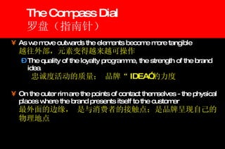 The Compass Dial 罗盘（指南针） As we move outwards the elements become more tangible    越往外部，元素变得越来越可操作 The quality of the loyalty programme, the strength of the brand idea 忠诚度活动的质量； 品牌“ IDEA” 的力度 On the outer rim are the points of contact themselves - the physical places where the brand presents itself to the customer   最外面的边缘， 是与消费者的接触点；是品牌呈现自己的物理地点 