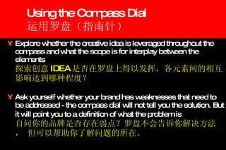 Using the Compass Dial 运用罗盘（指南针） Explore whether the creative idea is leveraged throughout the compass and what the scope is for interplay between the elements   探索创意 IDEA 是否在罗盘上得以发挥，各元素间的相互影响达到哪种程度？ Ask yourself whether your brand has weaknesses that need to be addressed - the compass dial will not tell you the solution. But it will point you to a definition of what   the problem is   自问你的品牌是否存在弱点？罗盘不会告诉你解决方法， 但可以帮助你了解问题的所在。 