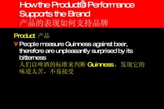 How the Product’s Performance Supports the Brand 产品的表现如何支持品牌 Product  产品 People measure Guinness against beer, therefore are unpleasantly surprised by its bitterness 人们以啤酒的标准来判断 Guinness ，发现它的味道太苦，不易接受 