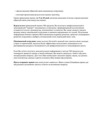 :: предоставление обратной связи оцененному сотруднику;
 :: итоговая презентация результатов оценки заказчику.
Сроки проведения оценки: от 5 до 10 дней, включая написание отчетов и предоставление
обратной связи участнику(-ам) оценки.

В результате проведенной оценки 360 градусов, Вы получаете профессиональный и
менеджерский "портрет" оцениваемого сотрудника, сформированный коллективным
отзывом его коллег, руководства, подчиненных и клиентов. Вы также сможете увидеть
разницу между самооценкой сотрудника и мнением окружающих его людей. Полученная
информация поможет принять Вам взвешенные кадровые решения, грамотно спланировать
развитие сотрудника и выбрать оптимальный стиль взаимодействия с ним.

Оцениваемый сотрудник также получит богатый и ценный опыт анализа своих сильных
сторон и ограничений, научится более эффективно использовать имеющиеся в его
распоряжении ресурсы и возможности для профессионального и менеджерского роста.

Если Вы хотите получить дополнительную информацию о методе 360 градусов или
планируете провести оценку в своей компании, Вы можете связаться с нами и обсудить
интересующие вопросы. Для этого Вам необходимо заполнить форму заказа, где указать
свои контактные данные и кратко изложить Ваш вопрос/предложение.

После отправки заявки наш консультант свяжется с Вами в самое ближайшее время для
обсуждения дальнейших шагов и ответит на возникшие вопросы
 