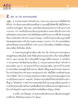 oo
10
2. AEC กับ FTA แตกต่างกันหรือไม่
	 •	 ความตกลงเขตการค้าเสรี (Free Trade Area Agreement) หรือที่เรียกกัน	
ทั่วไปว่า FTA เป็นความตกลงที่ประเทศตั้งแต่ 2 ประเทศขึ้นไปจัดทำขึ้น เพื่อให้เกิดการ
รวมตัวทางเศรษฐกิจ โดยจะลด และ/หรือยกเลิกอุปสรรคทางการค้าระหว่างกัน
การเจรจา FTA ของไทยในระยะเริ่มแรกมุ่งเน้นเรื่องการลดภาษีนำเข้าระหว่างกัน	
แต่ปัจจุบันความตกลงเขตการค้าเสรีเริ่มมีขอบเขตที่กว้างขวางมากขึ้นคือครอบคลุม	
เรื่องการเปิดเสรีการค้าบริการและการลงทุน รวมทั้งกำหนด/ระเบียบกฎเกณฑ์ที่	
ช่วยลดอุปสรรคต่อการค้าบริการและการลงทุน การเจรจา FTA กับ ประเทศพัฒนา
แล้วส่วนใหญ่จะรวมประเด็นใหม่ๆ อาทิ แรงงาน สิ่งแวดล้อม ทรัพย์สินทางปัญญา
นโยบายอื่นๆ ที่เกี่ยวข้อง เป็นต้น
	 •	 ประชาคมเศรษฐกิจอาเซียน หรือ AEC คือ เป้าหมายการรวมกลุ่มทาง	
เศรษฐกิจของอาเซียนในปี 2558 ซึ่งมีองค์ประกอบหลายด้าน ทั้งการเปิดเสรีสินค้า
บริการ และการลงทุน ซึ่งการเปิดเสรีที่ว่าจะอยู่ภายใต้ความตกลง 3 ฉบับได้แก่	
1) ความตกลงการค้าสินค้าของอาเซียน 2) กรอบความตกลงว่าด้วยการค้าบริการ	
ของอาเซียน และ 3) ความตกลงว่าด้วยการลงทุนอาเซียน นอกจากนี้ ยังรวมถึง	
ความร่วมมือทางเศรษฐกิจในด้านต่างๆ เพื่อสร้างพื้นฐานและอำนวยความสะดวก	
ในการดำเนินธุรกิจการค้าและการลงทุนระหว่างกัน เพื่อให้มีการเคลื่อนย้ายและ	
กระจายสินค้า บริการ การลงทุน ตลอดจนการเดินทางของประชาชนและผู้ประกอบ
การเป็นไปอย่างสะดวก คล่องตัว โดยมีความร่วมมือทั้งในด้านปัจจัยโครงสร้าง	
พื้นฐาน โลจิสติกส์ การสร้างความสอดคล้องในด้านมาตรฐานสินค้าและบริการ	
การปรับประสานนโยบายด้านการแข่งขันเพื่อสร้างความเป็นธรรมระหว่างผู้ประกอบการ	
ในการดำเนินธุรกิจ และความร่วมมือด้านทรัพย์สินทางปัญญา เป็นต้น  
	 •	 ดังนั้น กล่าวโดยสรุป ความตกลงเปิดเสรีระหว่างอาเซียนด้านเศรษฐกิจ	
ภายใต้ AEC ก็ถือเป็นความตกลง FTA นั่นเอง
 