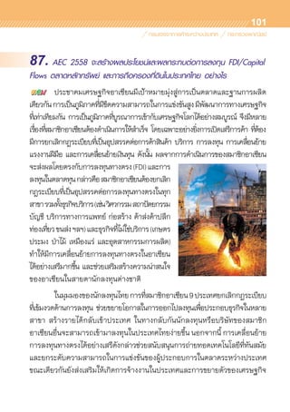 101
87. AEC 2558 จะสร้างผลประโยชน์และผลกระทบต่อการลงทุน FDI/Capital
Flows ตลาดหลักทรัพย์ และการถือครองที่ดินในประเทศไทย อย่างไร
	 ประชาคมเศรษฐกิจอาเซียนมีเป้าหมายมุ่งสู่การเป็นตลาดและฐานการผลิต	
เดียวกันการเป็นภูมิภาคที่มีขีดความสามารถในการแข่งขันสูงมีพัฒนาการทางเศรษฐกิจ	
ที่เท่าเทียมกัน การเป็นภูมิภาคที่บูรณาการเข้ากับเศรษฐกิจโลกได้อย่างสมบูรณ์ จึงมีหลาย	
เรื่องที่สมาชิกอาเซียนต้องดำเนินการให้สำเร็จ โดยเฉพาะอย่างยิ่งการเปิดเสรีการค้า ที่ต้อง	
มีการยกเลิกกฎระเบียบที่เป็นอุปสรรคต่อการค้าสินค้า บริการ การลงทุน การเคลื่อนย้าย	
แรงงานฝีมือ และการเคลื่อนย้ายเงินทุน ดังนั้น ผลจากการดำเนินการของสมาชิกอาเซียน	
จะส่งผลโดยตรงกับการลงทุนทางตรง(FDI)และการ	
ลงทุนในตลาดทุนกล่าวคือสมาชิกอาเซียนต้องยกเลิก	
กฎระเบียบที่เป็นอุปสรรคต่อการลงทุนทางตรงในทุก
สาขารวมทั้งธุรกิจบริการ(เช่นวิศวกรรมสถาปัตยกรรม
บัญชี บริการทางการแพทย์ ก่อสร้าง ค้าส่งค้าปลีก
ท่องเที่ยวขนส่งฯลฯ)และธุรกิจที่ไม่ใช่บริการ(เกษตร
ประมง ป่าไม้ เหมืองแร่ และอุตสาหกรรมการผลิต)
ทำให้มีการเคลื่อนย้ายการลงทุนทางตรงในอาเซียน	
ได้อย่างเสรีมากขึ้น และช่วยเสริมสร้างความน่าสนใจ	
ของอาเซียนในสายตานักลงทุนต่างชาติ
	 ในมุมมองของนักลงทุนไทยการที่สมาชิกอาเซียน9ประเทศยกเลิกกฎระเบียบ	
ที่เข้มงวดด้านการลงทุน ช่วยขยายโอกาสในการออกไปลงทุนเพื่อประกอบธุรกิจในหลาย	
สาขา สร้างรายได้กลับเข้าประเทศ ในทางกลับกันนักลงทุนหรือบริษัทของสมาชิก	
อาเซียนอื่นจะสามารถเข้ามาลงทุนในประเทศไทยง่ายขึ้น นอกจากนี้ การเคลื่อนย้าย
การลงทุนทางตรงได้อย่างเสรีดังกล่าวช่วยสนับสนุนการถ่ายทอดเทคโนโลยีที่ทันสมัย
และยกระดับความสามารถในการแข่งขันของผู้ประกอบการในตลาดระหว่างประเทศ
ขณะเดียวกันยังส่งเสริมให้เกิดการจ้างงานในประเทศและการขยายตัวของเศรษฐกิจ
 