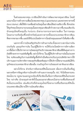 oo
102
	 ในส่วนของตลาดทุน อาเซียนได้ดำเนินการพัฒนาตลาดทุนอาเซียน โดยมี	
แผนงานในการสร้างความเชื่อมโยงของตลาดทุน(CapitalMarket)และตลาดตราสารหนี้
(Bond Market) เพื่อให้มีการเคลื่อนย้ายเงินทุนในอาเซียนได้อย่างเสรีมากขึ้น ซึ่งจะช่วย	
ให้ธุรกิจของไทยสามารถระดมทุนในตลาดทุนอาเซียนที่กว้างขวางมากขึ้นขณะเดียวกัน
นักลงทุนไทยที่ลงทุนใน Portforlio ยังสามารถกระจายความเสี่ยง ในการลงทุน	
โดยสามารถถือหุ้น/ซื้อหลักทรัพย์และตราสารหนี้ของประเทศสมาชิกอาเซียน	
ที่หลากหลายมากขึ้น และยังได้รับประโยชน์จากการโอนย้ายทุนและผลกำไรที่เสรีมากขึ้น
	 นอกจากนี้การเปิดเสรีธุรกิจบริการด้านการเงิน ทั้งธนาคาร สถาบันการเงิน
ประกันภัย และธุรกิจการเงิน ในแง่ผู้ใช้บริการ จะได้รับประโยชน์จากการมีทางเลือก	
มากขึ้นในการใช้บริการทางการเงินของธุรกิจบริการของสมาชิกอาเซียนที่มีต้นทุนทางการ
เงินที่ต่ำลงจากการแข่งขันที่สูงขึ้น อย่างไรก็ตาม ในแง่ผู้ให้บริการด้านการเงินในประเทศ	
ไทย จะต้องเผชิญกับการแข่งขันที่สูงขึ้นจึงจำเป็นต้องเร่งปรับปรุงประสิทธิภาพการให้	
บริการและการบริหารจัดการของธุรกิจเพื่อลดต้นทุนการให้บริการให้สามารถแข่งขันได้กับ
ธุรกิจของประเทศสมาชิกอาเซียนอื่น รวมถึงธุรกิจการเงินของต่างชาตินอกอาเซียน
	 อย่างไรก็ตาม สำหรับการถือครองที่ดินในประเทศ เนื่องจากเป็นเรื่องที่อยู่	
นอกเหนือจากข้อผูกพันการเปิดเสรีการค้าและการลงทุนใน AEC จึงไม่มีผลกระทบ	
ต่อนโยบาย กฎหมายและกฎระเบียบที่เกี่ยวข้องในเรื่องการถือครองที่ดินในประเทศ
ไทย กล่าวคือ นักลงทุนต่างชาติทั้งในและนอกอาเซียนจะไม่สามารถซื้อ/ถือครองที่	
ดินในประเทศไทย เช่นเดียวกับที่นักลงทุนไทยก็ไม่สามารถซื้อ/ถือครองที่ดินใน	
ประเทศอาเซียนได้ภายใต้การเปิดเสรีอาเซียน
 