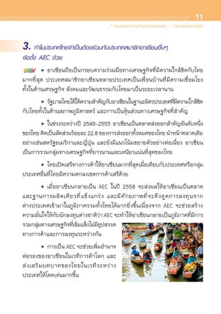 11
3. ทำไมประเทศไทยจำเป็นต้องร่วมกับประเทศสมาชิกอาเซียนอื่นๆ
จัดตั้ง AEC ด้วย
	 •	 อาเซียนถือเป็นกรอบความร่วมมือทางเศรษฐกิจที่มีความใกล้ชิดกับไทย
มากที่สุด ประเทศสมาชิกอาเซียนหลายประเทศเป็นเพื่อนบ้านที่มีความเชื่อมโยง	
ทั้งในด้านเศรษฐกิจ สังคมและวัฒนธรรมกับไทยมาเป็นระยะเวลานาน  
	 •	 รัฐบาลไทยได้ให้ความสำคัญกับอาเซียนในฐานะมิตรประเทศที่มีความใกล้ชิด	
กับไทยทั้งในด้านสภาพภูมิศาสตร์ และการเป็นหุ้นส่วนทางเศรษฐกิจที่สำคัญ
	 •	 ในช่วงระหว่างปี 2549-2553 อาเซียนเป็นตลาดส่งออกสำคัญอันดับหนึ่ง	
ของไทยคิดเป็นสัดส่วนร้อยละ22.8ของการส่งออกทั้งหมดของไทยนำหน้าตลาดเดิม	
อย่างเช่นสหรัฐอเมริกาและญี่ปุ่น และยังมีแนวโน้มขยายตัวอย่างต่อเนื่อง อาเซียน	
เป็นการรวมกลุ่มทางเศรษฐกิจที่ยาวนานและเหนียวแน่นที่สุดของไทย
	 •	 ไทยเปิดเสรีทางการค้าให้อาเซียนมากที่สุดเมื่อเทียบกับประเทศหรือกลุ่ม
ประเทศอื่นที่ไทยมีความตกลงเขตการค้าเสรีด้วย
	 •	 เมื่ออาเซียนกลายเป็น AEC ในปี 2558 จะส่งผลให้อาเซียนเป็นตลาด	
และฐานการผลิตเดียวที่แข็งแกร่ง และมีศักยภาพที่จะดึงดูดการลงทุนจาก	
ต่างประเทศเข้ามาในภูมิภาครวมทั้งไทยได้มากยิ่งขึ้นเนื่องจาก AEC จะช่วยสร้าง	
ความมั่นใจให้กับนักลงทุนต่างชาติว่า AEC จะทำให้อาเซียนกลายเป็นภูมิภาคที่มีการ
รวมกลุ่มทางเศรษฐกิจที่เข้มแข็งไม่มีอุปสรรค
ทางการค้าและการลงทุนระหว่างกัน
	 •	 การเป็น AEC จะช่วยเพิ่มอำนาจ	
ต่อรองของอาเซียนในเวทีการค้าโลก และ	
ส่งเสริมบทบาทของไทยในเวทีระหว่าง	
ประเทศให้โดดเด่นมากขึ้น
 