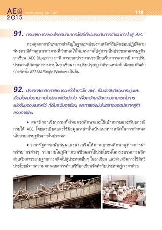 oo
118
91. กรมศุลกากรของไทยมีบทบาทอะไรที่เกี่ยวข้องกับการดำเนินการไปสู่ AEC
	 กรมศุลกากรมีบทบาทสำคัญในฐานะหน่วยงานหลักที่รับผิดชอบปฏิบัติตาม
พันธกรณีด้านศุลกากรตามที่กำหนดไว้ในแผนงานไปสู่การเป็นประชาคมเศรษฐกิจ	
อาเซียน (AEC Blueprint) อาทิ การออกประกาศ/ระเบียบเรื่องการลดภาษี การปรับ
ประสานพิกัดศุลกากรภายในอาเซียน การปรับปรุงกฎว่าด้วยแหล่งกำเนิดของสินค้า
การจัดตั้ง ASEAN Single Window เป็นต้น
92. ประเทศสมาชิกอาเซียนรวมทั้งไทยจะใช้ AEC เป็นปัจจัยที่ช่วยกระตุ้นและ
เชื่อมโยงนโยบายภายในประเทศได้อย่างไร เพื่อจะรักษาขีดความสามารถในการ
แข่งขันของประเทศไว้ ทั้งในระดับอาเซียน และการแข่งขันในตลาดของประเทศคู่ค้า
ของอาเซียน
	 •	 สมาชิกอาเซียนรวมทั้งไทยควรศึกษาและใช้เป้าหมายและพันธกรณี	
ภายใต้ AEC โดยละเอียดและใช้ข้อมูลเหล่านั้นเป็นแนวทางหลักในการกำหนด	
นโยบายเศรษฐกิจภายในประเทศ
	 •	 ภาครัฐควรสนับสนุนและส่งเสริมให้ภาคเอกชนศึกษาลู่ทางการนำ	
ทรัพยากรต่างๆ จากภายในภูมิภาคอาเซียนมาใช้ประโยชน์ในกระบวนการผลิต	
ส่งเสริมการขยายฐานการผลิตไปสู่ประเทศอื่นๆ ในอาเซียน และส่งเสริมการใช้สิทธิ
ประโยชน์จากความตกลงเขตการค้าเสรีที่อาเซียนจัดทำกับประเทศคู่เจรจาด้วย
 