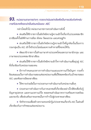 119
93. หน่วยงานราชการต่างๆ ควรจะดำเนินอย่างไรเพื่อเป็นการปรับตัวสำหรับ
การที่ประเทศไทยจะเข้าเป็นส่วนหนึ่งของ AEC
	 กล่าวโดยทั่วไป หน่วยงานราชการควรดำเนินการดังนี้
	 •	 ส่งเสริมให้ข้าราชการในสังกัดมีความรู้ความเข้าใจเกี่ยวกับประเทศสมาชิก	
อาเซียนทั้งในมิติด้านการเมือง สังคม วัฒนธรรม และเศรษฐกิจ
	 •	 ส่งเสริมให้ข้าราชการในสังกัดมีความรู้ความเข้าใจที่ถูกต้องในเรื่องการ	
รวมกลุ่มเป็น AEC เข้าใจถึงประโยชน์และความท้าทายที่ไทยจะได้รับ
	 •	 พัฒนาข้าราชการในด้านภาษาต่างประเทศโดยเฉพาะภาษาอังกฤษ และ
ภาษาของประเทศสมาชิกอาเซียน
	 •	 ส่งเสริมให้ข้าราชการในสังกัดมีความเข้าใจการดำเนินงานเพื่อมุ่งสู่ AEC	
ที่เกี่ยวข้องกับหน่วยงานของตน
	 •	 มีการกำหนดแนวทางการดำเนินงานและแนวทางแก้ไขปัญหา รวมทั้ง	
ข้อเสนอแนะในการดำเนินงานของแต่ละหน่วยงานเพื่อให้สอดคล้องกับเป้าหมายของ
AEC และพันธกรณีของอาเซียน
	 •	 ให้ความร่วมมือในการประสานการดำเนินงานกับหน่วยงานอื่นๆ
	 •	 ประสานการดำเนินการกับภาคเอกชนที่เกี่ยวข้องอย่างใกล้ชิดเพื่อรับรู้	
ปัญหาอุปสรรค และหาแนวทางแก้ไข ตลอดจนดำเนินมาตรการเตรียมความพร้อม	
และรองรับ เพื่อส่งเสริมภาคเอกชนในการก้าวไปสู่ประชาคมอาเซียน
	 •	 จัดกิจกรรมเพื่อสร้างความตระหนักรู้แก่ประชาชนเกี่ยวกับ AEC ในส่วนที่	
เกี่ยวข้องกับภารกิจของแต่ละหน่วยงาน
 