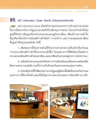 121
95. AEC Information Center คืออะไร มีวัตถุประสงค์อย่างไร
	 AEC Information Center เป็นหน้าต่างของกรมเจรจาการค้าระหว่างประเทศ
ในการสื่อสารกับภาครัฐและเอกชนที่เกี่ยวข้องทุกภาคส่วน โดยจะทำหน้าที่เป็น	
ศูนย์ให้บริการข้อมูลเกี่ยวกับประชาคมเศรษฐกิจอาเซียน เพื่อสร้างความเข้าใจ	
ที่ถูกต้องเกี่ยวกับการเปิดเสรีการค้าสินค้า การบริการ และการลงทุนของอาเซียน
ซึ่งศูนย์ มีวัตถุประสงค์หลัก ดังนี้
	 1.	เพิ่มช่องทางให้ทุกภาคส่วนได้รับทราบข่าวสารความคืบหน้าเกี่ยวกับผล	
การเจรจาเปิดเสรีการค้าที่หลากหลายยิ่งขึ้น โดยเฉพาะการใช้สิทธิประโยชน์จาก	
ความตกลงเปิดเสรีการค้าของอาเซียน และอาเซียนกับประเทศคู่เจรจา (ASEAN Plus)
	 2.	เสริมสร้างความตระหนักถึงผลจากการเปิดเสรีและเตรียมความพร้อมเพิ่ม
ขีดความสามารถแข่งขัน รวมทั้งการปรับตัวรองรับผลกระทบของทุกภาคส่วน
	 3.	เกิดเครือข่ายที่ใกล้ชิดระหว่างภาครัฐและผู้มีส่วนได้เสียที่จะร่วมกันกำหนด	
แนวทางการใช้ประโยชน์ และแก้ไขปัญหาจากผลกระทบของการเปิดเสรีทางการค้า
 