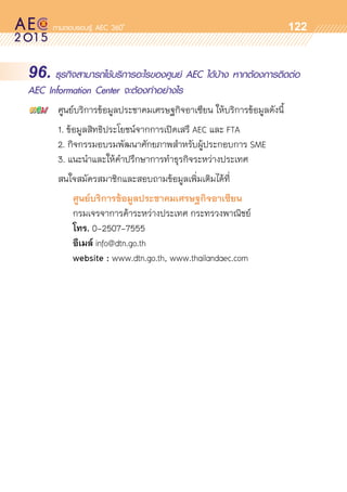 o
122
96. ธุรกิจสามารถใช้บริการอะไรของศูนย์ AEC ได้บ้าง หากต้องการติดต่อ
AEC Information Center จะต้องทำอย่างไร
	 ศูนย์บริการข้อมูลประชาคมเศรษฐกิจอาเซียน ให้บริการข้อมูลดังนี้
	 1. ข้อมูลสิทธิประโยชน์จากการเปิดเสรี AEC และ FTA
	 2. กิจกรรมอบรมพัฒนาศักยภาพสำหรับผู้ประกอบการ SME
	 3. แนะนำและให้คำปรึกษาการทำธุรกิจระหว่างประเทศ
	 สนใจสมัครสมาชิกและสอบถามข้อมูลเพิ่มเติมได้ที่
	 	 	 ศูนย์บริการข้อมูลประชาคมเศรษฐกิจอาเซียน
			 กรมเจรจาการค้าระหว่างประเทศ กระทรวงพาณิชย์
	 	 	 โทร. 0-2507-7555
	 	 	 อีเมล์ info@dtn.go.th
	 	 	 website : www.dtn.go.th, www.thailandaec.com
 