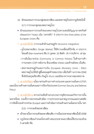 13
	 (2)		 ลักษณะของการรวมกลุ่มของอาเซียน และสหภาพยุโรปปรากฏดังต่อไปนี้
			 (2.1) การรวมกลุ่มของสหภาพยุโรป
	 •	ลักษณะของการรวมตัวของสหภาพยุโรปตามสนธิสัญญามาสทริชท์	
		 (Maastricht Treaty) เน้น “เสาหลัก” 3 ประการ (the three pillars of the	
		 European Union) คือ
	 1.	เสาหลักที่หนึ่ง การรวมตัวด้านเศรษฐกิจ (Economic Integration)
		 -	ยุโรปตลาดเดียว (Single Market) ให้มีการเคลื่อนที่ปัจจัย 4 ประการ	
			 โดยเสรี (free movement) คือ (1) บุคคล (2) สินค้า (3) การบริการ (4) ทุน
		 -	การมีนโยบายร่วม (Community or Common Policies) ในด้านการค้า	
			 การเกษตร (CAP) พลังงาน สิ่งแวดล้อม ประมง และด้านสังคม เป็นต้น
		 -	สหภาพเศรษฐกิจและการเงิน (European Monetary Union : EMU)	
			 สหภาพยุโรปได้เข้าสู่ขั้นตอนสุดท้ายของEMUเมื่อวันที่1มกราคม2542	
			 ซึ่งมีเงินสกุลเดียวคือ เงินยูโร (Euro) และมีธนาคารกลางของสหภาพ
	 2.	เสาหลักที่สอง นโยบายร่วมด้านการต่างประเทศ และความมั่นคง (CFSP)	
และนโยบายด้านความมั่นคงและการป้องกันประเทศ(CommonSecurityandDefense
Policy)
	 3.	เสาหลักที่สาม ความร่วมมือด้านกระบวนการยุติธรรมและกิจการภายใน
(มหาดไทย) รวมทั้งการตรวจคนเข้าเมือง การปราบปรามอาชญากรรมและยาเสพติด
การจัดตั้งกองตำรวจร่วม (Europol) และการดำเนินการร่วมด้านความมั่นคงภายใน ฯลฯ
	 	 	 (2.2) การรวมตัวของอาเซียน
	 •	 เป้าหมายในการรวมตัวของอาเซียนคือ การเป็นประชาคมอาเซียนในปี 2558
	 •	 กฎบัตรอาเซียนกำหนดโครงสร้างของประชาคมอาเซียนให้ประกอบด้วย	
		 3 เสาหลัก คือ
 