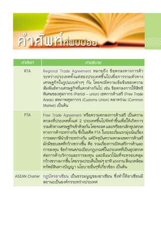 คำศัพท์ คำอธิบาย
RTA Regional Trade Agreement หมายถึง ข้อตกลงทางการค้า	
ระหว่างประเทศตั้งแต่สองประเทศขึ้นไปเพื่อการรวมตัวทาง	
เศรษฐกิจในรูปแบบต่างๆ กัน โดยจะมีความเข้มข้นของความ	
สัมพันธ์ทางเศรษฐกิจที่แตกต่างกันไป เช่น ข้อตกลงการให้สิทธิ
พิเศษของศุลกากร (Partial – union) เขตการค้าเสรี (Free Trade
Areas) สหภาพศุลกากร (Customs Union) ตลาดร่วม (Common
Market) เป็นต้น
FTA Free Trade Agreement หรือความตกลงการค้าเสรี เป็นความ	
ตกลงที่ประเทศตั้งแต่ 2 ประเทศขึ้นไปจัดทำขึ้นเพื่อให้เกิดการ	
รวมตัวทางเศรษฐกิจเข้าด้วยกันโดยจะลดและ/หรือยกเลิกอุปสรรค
ทางการค้าระหว่างกัน ซึ่งในอดีต FTA ในระยะเริ่มแรกมุ่งเน้นเรื่อง	
การลดภาษีนำเข้าระหว่างกัน แต่ปัจจุบันความตกลงเขตการค้าเสรี	
มักมีขอบเขตที่กว้างขวางขึ้น คือ รวมเรื่องการเปิดเสรีการค้าและ	
การลงทุน ข้อกำหนด/ระเบียบกฎเกณฑ์ในประเทศที่เป็นอุปสรรค	
ต่อการค้าบริการและการลงทุน และมีแนวโน้มที่จะครอบคลุม	
กว้างขวางมากขึ้นโดยรวมประเด็นใหม่ๆอาทิแรงงานสิ่งแวดล้อม
ทรัพย์สินทางปัญญา นโยบายอื่นๆที่เกี่ยวข้อง เป็นต้น
ASEAN Charter กฎบัตรอาเซียน เป็นธรรมนูญของอาเซียน ซึ่งทำให้อาเซียนมี	
สถานะเป็นองค์กรระหว่างประเทศ
คำศัพท์ที่พบบ่อย
 