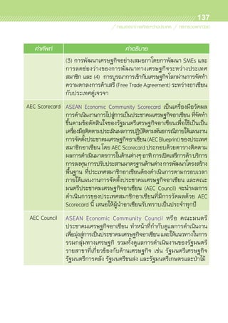 137
คำศัพท์ คำอธิบาย
(3) การพัฒนาเศรษฐกิจอย่างเสมอภาโดยกาพัฒนา SMEs และ	
การลดช่องว่างของการพัฒนาทางเศรษฐกิจระหว่างประเทศ	
สมาชิก และ (4) การบูรณาการเข้ากับเศรษฐกิจโลกผ่านการจัดทำ
ความตกลงการค้าเสรี(FreeTradeAgreement)ระหว่างอาเซียน	
กับประเทศคู่เจรจา
AEC Scorecard ASEAN Economic Community Scorecard เป็นเครื่องมือวัดผล	
การดำเนินงานการไปสู่การเป็นประชาคมเศรษฐกิจอาเซียน ที่จัดทำ
ขึ้นตามข้อตัดสินใจของรัฐมนตรีเศรษฐกิจอาเซียนเพื่อใช้เป็นเป็น
เครื่องมือติดตามประเมินผลการปฏิบัติตามพันธกรณีภายใต้แผนงาน	
การจัดตั้งประชาคมเศรษฐกิจอาเซียน(AECBlueprint)ของประเทศ	
สมาชิกอาเซียน โดย AEC Scorecard ประกอบด้วยตารางติดตาม	
ผลการดำเนินมาตรการในด้านต่างๆอาทิการเปิดเสรีการค้าบริการ
การลงทุนการปรับประสานมาตรฐานด้านต่างการพัฒนาโครงสร้าง	
พื้นฐาน ที่ประเทศสมาชิกอาเซียนต้องดำเนินการตามกรอบเวลา	
ภายใต้แผนงานการจัดตั้งประชาคมเศรษฐกิจอาเซียน และคณะ	
มนตรีประชาคมเศรษฐกิจอาเซียน (AEC Council) จะนำผลการ	
ดำเนินการของประเทศสมาชิกอาเซียนที่มีการวัดผลด้วย AEC	
Scorecard นี้ เสนอให้ผู้นำอาเซียนรับทราบเป็นประจำทุกปี	
AEC Council ASEAN Economic Community Council หรือ คณะมนตรี	
ประชาคมเศรษฐกิจอาเซียน ทำหน้าที่กำกับดูแลการดำเนินงาน
เพื่อมุ่งสู่การเป็นประชาคมเศรษฐกิจอาเซียนและให้แนวทางในการ	
รวมกลุ่มทางเศรษฐกิ รวมทั้งดูแลการดำเนินงานของรัฐมนตรี	
รายสาขาที่เกี่ยวข้องกับด้านเศรษฐกิจ เช่น รัฐมนตรีเศรษฐกิจ
รัฐมนตรีการคลัง รัฐมนตรีขนส่ง และรัฐมนตรีเกษตรและป่าไม้
 