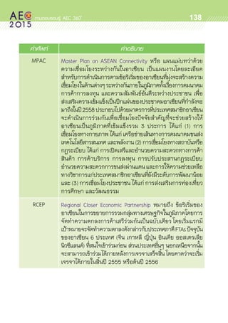 oo
138
คำศัพท์ คำอธิบาย
MPAC Master Plan on ASEAN Connectivity หรือ แผนแม่บทว่าด้วย	
ความเชื่อมโยงระหว่างกันในอาเซียน เป็นแผนงานโดยละเอียด	
สำหรับการดำเนินการตามข้อริเริ่มของอาเซียนที่มุ่งจะสร้างความ	
เชื่อมโยงในด้านต่างๆระหว่างกันภายในภูมิภาคทั้งเรื่องการคมนาคม
การค้าการลงทุน และความสัมพันธ์อันดีระหว่างประชาชน เพื่อ	
ส่งเสริมความเข้มแข็งเป็นปึกแผ่นของประชาคมอาเซียนที่กำลังจะ	
มาถึงในปี2558ประกอบไปด้วยมาตรการที่ประเทศสมาชิกอาเซียน
จะดำเนินการร่วมกันเพื่อเชื่อมโยงปัจจัยสำคัญที่จะช่วยสร้างให้	
อาเซียนเป็นภูมิภาคที่เข้มแข็งรวม 3 ประการ ได้แก่ (1) การ	
เชื่อมโยงทางกายภาพได้แก่เครือข่ายเส้นทางการคมนาคมขนส่ง
เทคโนโลยีสารสนเทศ และพลังงาน (2) การเชื่อมโยงทางสถาบันหรือ
กฎระเบียบ ได้แก่ การเปิดเสรีและอำนวยความสะดวกทางการค้า
สินค้า การค้าบริการ การลงทุน การปรับประสานกฎระเบียบ	
อำนวยความสะดวกการขนส่งผ่านแดนและการให้ความช่วยเหลือ	
ทางวิชาการแก่ประเทศสมาชิกอาเซียนที่ยังมีระดับการพัฒนาน้อย
และ (3) การเชื่อมโยงประชาชน ได้แก่ การส่งเสริมการท่องเที่ยว
การศึกษา และวัฒนธรรม
RCEP Regional Closer Economic Partnership หมายถึง ข้อริเริ่มของ	
อาเซียนในการขยายการรวมกลุ่มทางเศรษฐกิจในภูมิภาคโดยการ
จัดทำความตกลงการค้าเสรีร่วมกันเป็นฉบับเดียว โดยเริ่มแรกมี	
เป้าหมายจะจัดทำความตกลงดังกล่าวกับประเทศภาคีFTAsปัจจุบัน	
ของอาเซียน 6 ประเทศ (จีน เกาหลี ญี่ปุ่น อินเดีย ออสเตรเลีย
นิวซีแลนด์) ที่สนใจเข้าร่วมก่อน ส่วนประเทศอื่นๆ นอกเหนือจากนั้น
จะสามารถเข้าร่วมได้ภายหลังการเจรจาเสร็จสิ้นโดยคาดว่าจะเริ่ม	
เจรจาได้ภายในสิ้นปี 2555 หรือต้นปี 2556
 