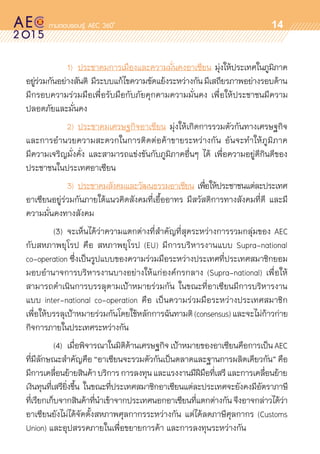 oo
14
	 	 	 1)	 ประชาคมการเมืองและความมั่นคงอาเซียน มุ่งให้ประเทศในภูมิภาค	
อยู่ร่วมกันอย่างสันติ มีระบบแก้ไขความขัดแย้งระหว่างกันมีเสถียรภาพอย่างรอบด้าน	
มีกรอบความร่วมมือเพื่อรับมือกับภัยคุกคามความมั่นคง เพื่อให้ประชาชนมีความ	
ปลอดภัยและมั่นคง
	 	 	 2)	ประชาคมเศรษฐกิจอาเซียน มุ่งให้เกิดการรวมตัวกันทางเศรษฐกิจ
และการอำนวยความสะดวกในการติดต่อค้าขายระหว่างกัน อันจะทำให้ภูมิภาค	
มีความเจริญมั่งคั่ง และสามารถแข่งขันกับภูมิภาคอื่นๆ ได้ เพื่อความอยู่ดีกินดีของ	
ประชาชนในประเทศอาเซียน
	 	 	 3)	 ประชาคมสังคมและวัฒนธรรมอาเซียน เพื่อให้ประชาชนแต่ละประเทศ	
อาเซียนอยู่ร่วมกันภายใต้แนวคิดสังคมที่เอื้ออาทร มีสวัสดิการทางสังคมที่ดี และมี	
ความมั่นคงทางสังคม
	 (3)	 จะเห็นได้ว่าความแตกต่างที่สำคัญที่สุดระหว่างการรวมกลุ่มของ AEC
กับสหภาพยุโรป คือ สหภาพยุโรป (EU) มีการบริหารงานแบบ Supra-national	
co-operation ซึ่งเป็นรูปแบบของความร่วมมือระหว่างประเทศที่ประเทศสมาชิกยอม
มอบอำนาจการบริหารงานบางอย่างให้แก่องค์กรกลาง (Supra-national) เพื่อให้	
สามารถดำเนินการบรรลุตามเป้าหมายร่วมกัน ในขณะที่อาเซียนมีการบริหารงาน	
แบบ inter-national co-operation คือ เป็นความร่วมมือระหว่างประเทศสมาชิก	
เพื่อให้บรรลุเป้าหมายร่วมกันโดยใช้หลักการฉันทามติ(consensus)และจะไม่ก้าวก่าย	
กิจการภายในประเทศระหว่างกัน
	 (4)	 เมื่อพิจารณาในมิติด้านเศรษฐกิจเป้าหมายของอาเซียนคือการเป็นAEC
ที่มีลักษณะสำคัญคือ“อาเซียนจะรวมตัวกันเป็นตลาดและฐานการผลิตเดียวกัน”คือ
มีการเคลื่อนย้ายสินค้าบริการการลงทุนและแรงงานมีฝีมือที่เสรีและการเคลื่อนย้าย	
เงินทุนที่เสรียิ่งขึ้น ในขณะที่ประเทศสมาชิกอาเซียนแต่ละประเทศจะยังคงมีอัตราภาษี	
ที่เรียกเก็บจากสินค้าที่นำเข้าจากประเทศนอกอาเซียนที่แตกต่างกันจึงอาจกล่าวได้ว่า	
อาเซียนยังไม่ได้จัดตั้งสหภาพศุลกากรระหว่างกัน แต่ได้ลดภาษีศุลกากร (Customs
Union) และอุปสรรคภายในเพื่อขยายการค้า และการลงทุนระหว่างกัน
 