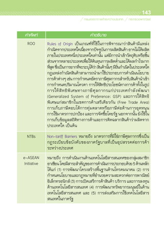 143
คำศัพท์ คำอธิบาย
ROO Rules of Origin เป็นเกณฑ์ที่ใช้ในการพิจารณาว่าสินค้ามีแหล่ง	
กำเนิดจากประเทศใดเนื่องจากปัจจุบันการผลิตสินค้าอาจไม่ได้ผลิต
ภายในประเทศหนึ่งประเทศใดเท่านั้น แต่มีการนำเข้าวัตถุดิบหรือชิ้น	
ส่วนจากหลายประเทศเพื่อให้ต้นทุนการผลิตต่ำและได้ผลกำไรมาก	
ที่สุดซึ่งเป็นการยากที่จะระบุได้ว่าสินค้านั้นๆมีถิ่นกำเนิดในประเทศใด
กฎแหล่งกำเนิดสินค้าสามารถนำมาใช้ประกอบการดำเนินนโยบาย	
การค้าต่างๆเช่นการกำหนดอัตราภาษีศุลกากรสำหรับสินค้านำเข้า
การกำหนดปริมาณโควตา การให้สิทธิประโยชน์ทางการค้าทั้งในรูป	
การให้สิทธิพิเศษทางภาษีศุลกากรแก่ประเทศกำลังพัฒนา	
(Generalized System of Preference: GSP) และการให้สิทธิ	
พิเศษแก่สมาชิกในเขตการค้าเสรีเดียวกัน (Free Trade Area)	
การเก็บภาษีตอบโต้การทุ่มตลาดหรือภาษีต่อต้านการอุดหนุน
การใช้มาตรการปกป้องและการจัดซื้อโดยรัฐนอกจากนั้นยังใช้ใน	
การเก็บข้อมูลสถิติทางการค้าและการติดฉลากสินค้าว่าผลิตจาก	
ประเทศใด เป็นต้น
NTBs Non-tariff Barriers หมายถึง มาตรการที่มิใช่ภาษีศุลกากรซึ่งเป็น	
กฎระเบียบข้อบังคับของภาครัฐบาลที่เป็นอุปสรรคต่อการค้า	
ระหว่างประเทศ
e-ASEAN
Initiative
หมายถึง การดำเนินงานด้านเทคโนโลยีสารสนเทศของกลุ่มสมาชิก	
อาเซียนโดยมีสาระสำคัญของการดำเนินการประกอบด้วย5ด้านหลัก
ได้แก่ (1) การพัฒนาโครงสร้างพื้นฐานด้านโทรคมนาคม (2) การ	
กำหนดนโยบายและกฎหมายที่อำนวยความสะดวกต่อการพาณิชย์	
อิเล็กทรอนิกส์(3)การเปิดเสรีการค้าสินค้าบริการและการลงทุน	
ด้านเทคโนโลยีสารสนเทศ (4) การพัฒนาทรัพยากรมนุษย์ในด้าน	
เทคโนโลยีสารสนเทศ และ (5) การส่งเสริมการใช้เทคโนโลยีสาร	
สนเทศในภาครัฐ
 