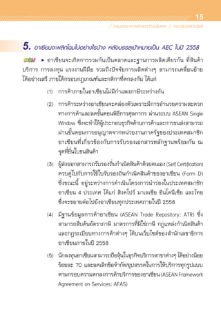15
5. อาเซียนจะพลิกโฉมไปอย่างไรบ้าง หลังบรรลุเป้าหมายเป็น AEC ในปี 2558
	 •	 อาเซียนจะเกิดการรวมกันเป็นตลาดและฐานการผลิตเดียวกัน ที่สินค้า
บริการ การลงทุน แรงงานฝีมือ รวมถึงปัจจัยการผลิตต่างๆ สามารถเคลื่อนย้าย	
ได้อย่างเสรี ภายใต้กรอบกฎเกณฑ์และกติกาที่ตกลงกัน ได้แก่
	 	 (1)	 การค้าภายในอาเซียนไม่มีกำแพงภาษีระหว่างกัน
		 (2)	 การค้าระหว่างอาเซียนจะคล่องตัวเพราะมีการอำนวยความสะดวก	
				 ทางการค้าและลดขั้นตอนพิธีการศุลกากร ผ่านระบบ ASEAN Single	
				 Window ซึ่งจะทำให้ผู้ประกอบธุรกิจด้านการค้าและการขนส่งสามารถ	
				 ผ่านขั้นตอนการอนุญาตจากหน่วยงานภาครัฐของประเทศสมาชิก	
				 อาเซียนที่เกี่ยวข้องกับการรับรองเอกสารหลักฐานพร้อมกัน ณ	
				 จุดที่ยื่นใบขนสินค้า
		 (3)	 ผู้ส่งออกสามารถรับรองถิ่นกำเนิดสินค้าด้วยตนเอง(SelfCertification)	
				 ควบคู่ไปกับการใช้ใบรับรองถิ่นกำเนิดสินค้าของอาเซียน (Form D)	
				 ซึ่งขณะนี้ อยู่ระหว่างการดำเนินโครงการนำร่องในประเทศสมาชิก	
				 อาเซียน 4 ประเทศ ได้แก่ สิงคโปร์ มาเลเซีย อินโดนีเซีย และไทย	
				 ซึ่งจะขยายต่อไปยังอาเซียนทุกประเทศภายในปี 2558
		 (4)	 มีฐานข้อมูลการค้าอาเซียน (ASEAN Trade Repository: ATR) ซึ่ง	
				 สามารถสืบค้นอัตราภาษี มาตรการที่มิใช่ภาษี กฎแหล่งกำเนิดสินค้า	
				 และกฎระเบียบทางการค้าต่างๆ ได้บนเว็บไซต์ของสำนักเลขาธิการ	
				 อาเซียนภายในปี 2558
		 (5)	 นักลงทุนอาเซียนสามารถถือหุ้นในธุรกิจบริการสาขาต่างๆได้อย่างน้อย	
				 ร้อยละ 70 และลดเลิกข้อจำกัด/อุปสรรคในการให้บริการทุกรูปแบบ	
				 ตามกรอบความตกลงการค้าบริการของอาเซียน(ASEANFramework	
				 Agreement on Services: AFAS)
 