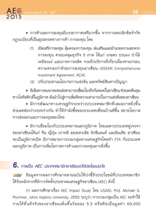 oo
16
	 •	 การค้าและการลงทุนมีบรรยากาศเสรีมากขึ้น จากการลด/เลิกข้อจำกัด	
กฎระเบียบที่เป็นอุปสรรคทางการค้า การลงทุน โดย
	 	 (1)	 เปิดเสรีการลงทุน คุ้มครองการลงทุน ส่งเสริมและอำนวยความสะดวก	
				 การลงทุน ครอบคลุมธุรกิจ 5 ภาค ได้แก่ เกษตร ประมง ป่าไม้	
				 เหมืองแร่ และภาคการผลิต รวมถึงบริการที่เกี่ยวเนื่องตามกรอบ	
				 ความตกลงว่าด้วยการลงทุนอาเซียน (ASEAN Comprehensive	
				 Investment Agreement: ACIA)
	 	 (2)	 ปรับประสานนโยบายการแข่งขัน และทรัพย์สินทางปัญญา
	 •	 มีเส้นทางคมนาคมขนส่งสามารถเชื่อมโยงถึงกันหมดในอาเซียนช่วยลดต้นทุน
ทางโลจิสติกส์ในภูมิภาค อันนำไปสู่การเพิ่มขีดความสามารถในการแข่งขันของอาเซียน	
	 •	 มีการพัฒนาทางเศรษฐกิจระหว่างประเทศสมาชิกที่เสมอภาคยิ่งขึ้น
ช่วยลดช่องว่างระหว่างกัน ทำให้กำลังซื้อของประเทศเพื่อนบ้านดีขึ้น ขยายโอกาส	
การส่งออกและการลงทุนของไทย
	 •	 มีการเชื่อมโยงกับประเทศภายนอกภูมิภาค โดยเฉพาะประเทศคู่เจรจา	
ของอาเซียนได้แก่ จีน ญี่ปุ่น เกาหลี ออสเตรเลีย นิวซีแลนด์ และอินเดีย อาเซียน	
จะเป็นภูมิภาคเปิด มีการขยายการรวมกลุ่มทางเศรษฐกิจโดยทำ FTA กับประเทศ	
นอกภูมิภาค เป็นการเพิ่มโอกาสการค้าและการลงทุนมากยิ่งขึ้น
6. การเป็น AEC ประเทศสมาชิกอาเซียนจะได้ประโยชน์อะไร
	 ข้อมูลจากผลการศึกษาหลายฉบับได้บ่งชี้ถึงประโยชน์ที่ประเทศสมาชิก	
ได้รับหลังจากที่มีการจัดตั้งประชาคมเศรษฐกิจอาเซียน (AEC) ดังนี้
	 (1) ผลการศึกษาเรื่อง AEC Impact Study โดย USAID, Prof. Michael G.
Plummer, Johns Hopkins University, 2552 ระบุว่า การรวมกลุ่มเป็น AEC จะทำให้	
รายได้ที่แท้จริงของอาเซียนเพิ่มขึ้นร้อยละ 5.3 หรือคิดเป็นมูลค่า 69,000
 