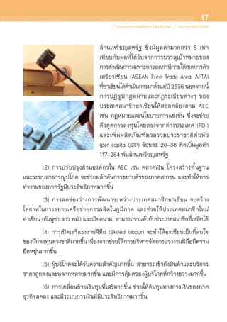 17
ล้านเหรียญสหรัฐ ซึ่งมีมูลค่ามากกว่า 6 เท่า	
เทียบกับผลที่ได้รับจากการบรรลุเป้าหมายของ	
การดำเนินการเฉพาะการลดภาษีภายใต้เขตการค้า
เสรีอาเซียน (ASEAN Free Trade Area: AFTA)	
ที่อาเซียนได้ดำเนินการมาตั้งแต่ปี 2536 นอกจากนี้
การปฏิรูปกฎหมายและกฎระเบียบต่างๆ ของ	
ประเทศสมาชิกอาเซียนให้สอดคล้องตาม AEC	
เช่น กฎหมายและนโยบายการแข่งขัน ซึ่งจะช่วย	
ดึงดูดการลงทุนโดยตรงจากต่างประเทศ (FDI)	
และเพิ่มผลิตภัณฑ์มวลรวมประชาชาติต่อหัว	
(per capita GDP) ร้อยละ 26-38 คิดเป็นมูลค่า
117-264 พันล้านเหรียญสหรัฐ
	 (2) การปรับปรุงด้านองค์กรใน AEC เช่น ตลาดเงิน โครงสร้างพื้นฐาน
และระบบสาธารณูปโภค จะช่วยผลักดันการขยายตัวของภาคเอกชน และทำให้การ
ทำงานของภาครัฐมีประสิทธิภาพมากขึ้น
	 (3) การลดช่องว่างการพัฒนาระหว่างประเทศสมาชิกอาเซียน จะสร้าง	
โอกาสในการขยายเครือข่ายการผลิตในภูมิภาค และช่วยให้ประเทศสมาชิกใหม่	
อาเซียน (กัมพูชา ลาว พม่า และเวียดนาม) สามารถรวมตัวกับประเทศสมาชิกที่เหลือได้
	 (4) การเปิดเสรีแรงงานฝีมือ (Skilled labour) จะทำให้อาเซียนเป็นที่สนใจ	
ของนักลงทุนต่างชาติมากขึ้น เนื่องจากช่วยให้การบริหารจัดการแรงงานฝีมือมีความ
ยืดหยุ่นมากขึ้น
	 (5) ผู้บริโภคจะได้รับความสำคัญมากขึ้น สามารถเข้าถึงสินค้าและบริการ	
ราคาถูกลงและหลากหลายมากขึ้น และมีการคุ้มครองผู้บริโภคที่กว้างขวางมากขึ้น
	 (6) การเคลื่อนย้ายเงินทุนที่เสรีมากขึ้น ช่วยให้ต้นทุนทางการเงินของภาค	
ธุรกิจลดลง และมีระบบการเงินที่มีประสิทธิภาพมากขึ้น
 