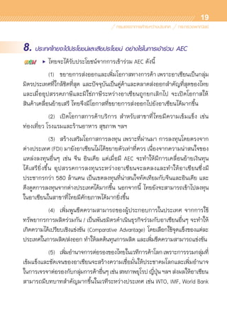 19
8. ประเทศไทยจะได้ประโยชน์และเสียประโยชน์ อย่างไรในการเข้าร่วม AEC
	 •	 ไทยจะได้รับประโยชน์จากการเข้าร่วม AEC ดังนี้
		 (1)	 ขยายการส่งออกและเพิ่มโอกาสทางการค้า เพราะอาเซียนเป็นกลุ่ม
มิตรประเทศที่ใกล้ชิดที่สุด และปัจจุบันเป็นคู่ค้าและตลาดส่งออกสำคัญที่สุดของไทย	
และเมื่ออุปสรรคภาษีและมิใช่ภาษีระหว่างอาเซียนถูกยกเลิกไป จะเปิดโอกาสให้	
สินค้าเคลื่อนย้ายเสรี ไทยจึงมีโอกาสที่ขยายการส่งออกไปยังอาเซียนได้มากขึ้น
		 (2)	 เปิดโอกาสการค้าบริการ สำหรับสาขาที่ไทยมีความเข้มแข็ง เช่น
ท่องเที่ยว โรงแรมและร้านอาหาร สุขภาพ ฯลฯ
		 (3)	 สร้างเสริมโอกาสการลงทุน เพราะที่ผ่านมา การลงทุนโดยตรงจาก	
ต่างประเทศ (FDI) มายังอาเซียนไม่ได้ขยายตัวเท่าที่ควร เนื่องจากความน่าสนใจของ
แหล่งลงทุนอื่นๆ เช่น จีน อินเดีย แต่เมื่อมี AEC จะทำให้มีการเคลื่อนย้ายเงินทุน	
ได้เสรียิ่งขึ้น อุปสรรคการลงทุนระหว่างอาเซียนจะลดลงและทำให้อาเซียนซึ่งมี	
ประชากรกว่า 580 ล้านคน เป็นเขตลงทุนที่น่าสนใจทัดเทียมกับจีนและอินเดีย และ
ดึงดูดการลงทุนจากต่างประเทศได้มากขึ้น นอกจากนี้ ไทยยังจะสามารถเข้าไปลงทุน	
ในอาเซียนในสาขาที่ไทยมีศักยภาพได้มากยิ่งขึ้น
		 (4)	 เพิ่มพูนขีดความสามารถของผู้ประกอบการในประเทศ จากการใช้	
ทรัพยากรการผลิตร่วมกัน / เป็นพันธมิตรดำเนินธุรกิจร่วมกับอาเซียนอื่นๆ จะทำให้
เกิดความได้เปรียบเชิงแข่งขัน (Comparative Advantage) โดยเลือกใช้จุดแข็งของแต่ละ	
ประเทศในการผลิต/ส่งออก ทำให้ลดต้นทุนการผลิต และเพิ่มขีดความสามารถแข่งขัน
		 (5)	 เพิ่มอำนาจการต่อรองของไทยในเวทีการค้าโลกเพราะการรวมกลุ่มที่	
เข้มแข็งและชัดเจนของอาเซียนจะสร้างความเชื่อมั่นให้ประชาคมโลกและเพิ่มอำนาจ
ในการเจรจาต่อรองกับกลุ่มการค้าอื่นๆเช่นสหภาพยุโรปญี่ปุ่นฯลฯส่งผลให้อาเซียน	
สามารถมีบทบาทสำคัญมากขึ้นในเวทีระหว่างประเทศ เช่น WTO, IMF, World Bank
 