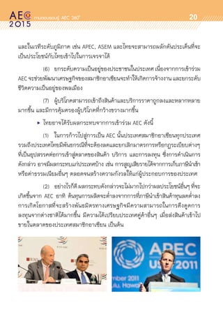 oo
20
และในเวทีระดับภูมิภาค เช่น APEC, ASEM และไทยจะสามารถผลักดันประเด็นที่จะ	
เป็นประโยชน์กับไทยเข้าไปในการเจรจาได้
		 (6)	 ยกระดับความเป็นอยู่ของประชาชนในประเทศเนื่องจากการเข้าร่วม
AECจะช่วยพัฒนาเศรษฐกิจของสมาชิกอาเซียนจะทำให้เกิดการจ้างงานและยกระดับ	
ชีวิตความเป็นอยู่ของพลเมือง
		 (7)	 ผู้บริโภคสามารถเข้าถึงสินค้าและบริการราคาถูกลงและหลากหลาย	
มากขึ้น และมีการคุ้มครองผู้บริโภคที่กว้างขวางมากขึ้น
	 •	 ไทยอาจได้รับผลกระทบจากการเข้าร่วม AEC ดังนี้
		 (1)	 ในการก้าวไปสู่การเป็น AEC นั้นประเทศสมาชิกอาเซียนทุกประเทศ
รวมถึงประเทศไทยมีพันธกรณีที่จะต้องลดและยกเลิกมาตรการหรือกฎระเบียบต่างๆ
ที่เป็นอุปสรรคต่อการเข้าสู่ตลาดของสินค้า บริการ และการลงทุน ซึ่งการดำเนินการ
ดังกล่าว อาจมีผลกระทบแก่ประเทศบ้าง เช่น การสูญเสียรายได้จากการเก็บภาษีนำเข้า
หรือค่าธรรมเนียมอื่นๆ ตลอดจนสร้างความกังวลให้แก่ผู้ประกอบการของประเทศ
		 (2)	 อย่างไรก็ดีผลกระทบดังกล่าวจะไม่มากไปกว่าผลประโยชน์อื่นๆที่จะ	
เกิดขึ้นจาก AEC อาทิ ต้นทุนการผลิตจะต่ำลงจากการที่ภาษีนำเข้าสินค้าทุนลดต่ำลง	
การเกิดโอกาสที่จะสร้างพันธมิตรทางเศรษฐกิจมีความสามารถในการดึงดูดการ	
ลงทุนจากต่างชาติได้มากขึ้น มีความได้เปรียบประเทศคู่ค้าอื่นๆ เมื่อส่งสินค้าเข้าไป	
ขายในตลาดของประเทศสมาชิกอาเซียน เป็นต้น
 