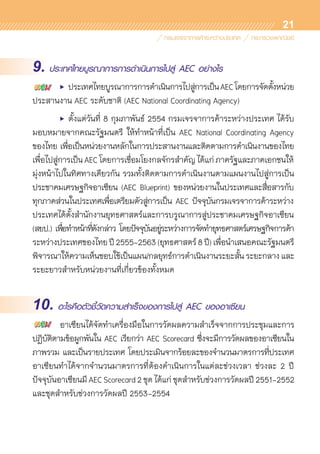 21
9. ประเทศไทยบูรณาการการดำเนินการไปสู่ AEC อย่างไร
	 •	 ประเทศไทยบูรณาการการดำเนินการไปสู่การเป็นAECโดยการจัดตั้งหน่วย	
ประสานงาน AEC ระดับชาติ (AEC National Coordinating Agency)
	 •	 ตั้งแต่วันที่ 8 กุมภาพันธ์ 2554 กรมเจรจาการค้าระหว่างประเทศ ได้รับ	
มอบหมายจากคณะรัฐมนตรี ให้ทำหน้าที่เป็น AEC National Coordinating Agency
ของไทย เพื่อเป็นหน่วยงานหลักในการประสานงานและติดตามการดำเนินงานของไทย	
เพื่อไปสู่การเป็นAECโดยการเชื่อมโยงกลจักรสำคัญได้แก่ภาครัฐและภาคเอกชนให้	
มุ่งหน้าไปในทิศทางเดียวกัน รวมทั้งติดตามการดำเนินงานตามแผนงานไปสู่การเป็น	
ประชาคมเศรษฐกิจอาเซียน (AEC Blueprint) ของหน่วยงานในประเทศและสื่อสารกับ	
ทุกภาคส่วนในประเทศเพื่อเตรียมตัวสู่การเป็น AEC ปัจจุบันกรมเจรจาการค้าระหว่าง	
ประเทศได้ตั้งสำนักงานยุทธศาสตร์และการบรูณาการสู่ประชาคมเศรษฐกิจอาเซียน
(สยป.) เพื่อทำหน้าที่ดังกล่าว โดยปัจจุบันอยู่ระหว่างการจัดทำยุทธศาสตร์เศรษฐกิจการค้า	
ระหว่างประเทศของไทยปี2555-2563(ยุทธศาสตร์8ปี)เพื่อนำเสนอคณะรัฐมนตรี	
พิจารณาให้ความเห็นชอบใช้เป็นแผน/กลยุทธ์การดำเนินงานระยะสั้นระยะกลางและ	
ระยะยาวสำหรับหน่วยงานที่เกี่ยวข้องทั้งหมด  
10. อะไรคือตัวชี้วัดความสำเร็จของการไปสู่ AEC ของอาเซียน
	 อาเซียนได้จัดทำเครื่องมือในการวัดผลความสำเร็จจากการประชุมและการ
ปฏิบัติตามข้อผูกพันใน AEC เรียกว่า AEC Scorecard ซึ่งจะมีการวัดผลของอาเซียนใน	
ภาพรวม และเป็นรายประเทศ โดยประเมินจากร้อยละของจำนวนมาตรการที่ประเทศ	
อาเซียนทำได้จากจำนวนมาตรการที่ต้องดำเนินการในแต่ละช่วงเวลา ช่วงละ 2 ปี
ปัจจุบันอาเซียนมีAECScorecard2ชุดได้แก่ชุดสำหรับช่วงการวัดผลปี 2551-2552
และชุดสำหรับช่วงการวัดผลปี 2553-2554
 