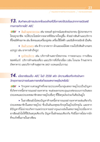 23
13. สินค้าและบริการประเภทใดของไทยที่มีโอกาสจะได้ประโยชน์จากการเปิดเสรี
ทางการค้าภายใต้ AEC
	 •	 สินค้าอุตสาหกรรม เช่น รถยนต์ อุปกรณ์และส่วนประกอบ ผู้ประกอบการ
ไทยทุกอาชีพ จะได้ประโยชน์จากตลาดที่มีขนาดใหญ่ขึ้น ตัวอย่างสินค้าและบริการ	
ที่ไทยมีศักยภาพ เช่น สิ่งทอและเครื่องนุ่งห่ม เครื่องใช้ไฟฟ้า และอิเล็กทรอนิกส์ เป็นต้น
	 •	 สินค้าเกษตร เช่น ข้าว ยางพารา ผักและผลไม้สด รวมไปถึงสินค้าเกษตร	
แปรรูป เช่น อาหารสำเร็จรูป
	 •	 ธุรกิจบริการ เช่น บริการด้านสถาปัตยกรรม การออกแบบ การเขียน	
ซอฟท์แวร์ บริการด้านท่องเที่ยว และบริการที่เกี่ยวเนื่อง (เช่น โรงแรม ร้านอาหาร
ภัตตาคาร) และบริการด้านสุขภาพ (สปา นวดแผนโบราณ)
14. เมื่ออาเซียนเป็น AEC ในปี 2558 แล้ว มีความเสี่ยงที่จะเกิดปัญหา
วิกฤตการณ์การเงินและการคลังซ้ำรอยสหภาพยุโรปหรือไม่
	 •	 วิกฤตทางเศรษฐกิจที่หลายประเทศในกลุ่มสหภาพยุโรปเป็นปัญหา	
ที่เกิดจากหนี้สาธารณะอย่างมหาศาล จนส่งผลกระทบรุนแรงต่อระบบการเงินของ	
ประเทศและประเทศสมาชิกสหภาพยุโรปอื่นๆ ที่ใช้สกุลเงินร่วมกันคือเงินยูโร
	 •	 ในอาเซียนยังไม่พบปัญหาด้านหนี้สาธารณะอย่างมหาศาลเช่นเดียวกับ	
ประเทศสมาชิกในสหภาพยุโรป ซึ่งเป็นต้นเหตุของวิกฤตในยุโรปปัจจุบัน และหาก	
มีปัญหาก็ไม่น่าจะเกิดการแพร่กระจายอย่างรุนแรงเช่นในสหภาพยุโรปเนื่องจาก	
อาเซียนยังไม่ได้ใช้เงินสกุลเดียวกัน ปัญหาในลักษณะเดียวกัน จึงมีโอกาสไม่มากนัก	
ที่จะเกิดขึ้นภายในอาเซียน
 