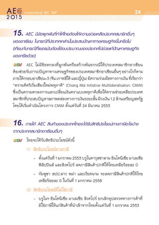 oo
24
15. AEC มีข้อผูกพันที่ทำให้ไทยต้องให้ความช่วยเหลือประเทศสมาชิกอื่นๆ
ของอาเซียน ในกรณีที่ประเทศเหล่านั้นประสบปัญหาทางเศรษฐกิจขึ้นหรือไม่
(เทียบกับกรณีที่เยอรมันต้องใช้งบประมาณของประเทศไปช่วยแก้ปัญหาเศรษฐกิจ
ของกรีซด้วย)
	 AEC ไม่มีข้อตกลงที่ผูกพันหรือสร้างพันธกรณีให้ประเทศสมาชิกอาเซียน	
ต้องช่วยรับภาระปัญหาทางเศรษฐกิจของประเทศสมาชิกอาเซียนอื่นๆ อย่างไรก็ตาม
ภายใต้กรอบอาเซียน+3(จีนเกาหลีใต้และญี่ปุ่น)มีความร่วมมือทางการเงินที่เรียกว่า
“ความคิดริเริ่มเชียงใหม่พหุภาคี” (Chiang Mai Initiative Multilateralisation: CMIM)
ซึ่งเป็นความตกลงการแลกเปลี่ยนเงินตราแบบพหุภาคีเพื่อให้ความช่วยเหลือประเทศ	
สมาชิกที่ประสบปัญหาสภาพคล่องทางการเงินระยะสั้นมีวงเงิน1.2ล้านเหรียญสหรัฐ
โดยได้เริ่มดำเนินโครงการ CMIM ตั้งแต่วันที่ 24 มีนาคม 2553
16. ภายใต้ AEC สินค้าของประเทศไทยจะได้รับสิทธิประโยชน์ทางภาษีอะไรบ้าง
จากประเทศสมาชิกอาเซียนอื่นๆ
	 ไทยจะได้รับสิทธิประโยชน์ดังนี้
	 (1)		 สิทธิประโยชน์ทางภาษี
			 -	 ตั้งแต่วันที่1มกราคม2553บรูไนดารุสซาลามอินโดนีเซียมาเลเซีย	
				 ฟิลิปปินส์ และสิงคโปร์ ลดภาษีสินค้าปกติให้ไทยเหลือร้อยละ 0
			 -	 กัมพูชา สปป.ลาว พม่า และเวียดนาม จะลดภาษีสินค้าปกติให้ไทย	
				 เหลือร้อยละ 0 ในวันที่ 1 มกราคม 2558
	 (2)	 สิทธิประโยชน์ที่ไม่ใช่ภาษี
			 - 	บรูไนฯ อินโดนีเซีย มาเลเซีย สิงคโปร์ ยกเลิกอุปสรรคทางการค้าที่	
				 มิใช่ภาษีให้แก่สินค้าที่นำเข้าจากไทยตั้งแต่วันที่ 1 มกราคม 2553
 