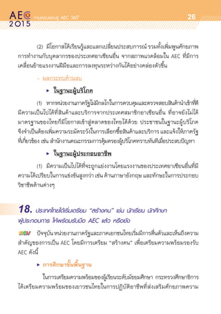 oo
26
	 (2) 	มีโอกาสได้เรียนรู้และแลกเปลี่ยนประสบการณ์รวมทั้งเพิ่มพูนศักยภาพ	
การทำงานกับบุคลากรของประเทศอาเซียนอื่น จากสภาพแวดล้อมใน AEC ที่มีการ	
เคลื่อนย้ายแรงงานฝีมือและการลงทุนระหว่างกันได้อย่างคล่องตัวขึ้น
	 -	ผลกระทบด้านลบ
	 	 	 •	 ในฐานะผู้บริโภค
	 (1) 	 หากหน่วยงานภาครัฐไม่มีกลไกในการควบคุมและตรวจสอบสินค้านำเข้าที่ดี
มีความเป็นไปได้ที่สินค้าและบริการจากประเทศสมาชิกอาเซียนอื่น ที่อาจยังไม่ได้	
มาตรฐานของไทยก็มีโอกาสเข้าสู่ตลาดของไทยได้ด้วย ประชาชนในฐานะผู้บริโภค
จึงจำเป็นต้องเพิ่มความระมัดระวังในการเลือกซื้อสินค้าและบริการและแจ้งให้ภาครัฐ
ที่เกี่ยวข้อง เช่น สำนักงานคณะกรรมการคุ้มครองผู้บริโภคทราบทันทีเมื่อประสบปัญหา
	 	 	 •	 ในฐานะผู้ประกอบอาชีพ
	 (1)		 มีความเป็นไปได้ที่จะถูกแย่งงานโดยแรงงานของประเทศอาเซียนอื่นที่มี	
ความได้เปรียบในการแข่งขันสูงกว่าเช่นด้านภาษาอังกฤษและทักษะในการประกอบ	
วิชาชีพด้านต่างๆ
18. ประเทศไทยได้เริ่มเตรียม “สร้างคน” เช่น นักเรียน นักศึกษา
ผู้ประกอบการ ให้พร้อมรับมือ AEC แล้ว หรือยัง
	 ปัจจุบันหน่วยงานภาครัฐและภาคเอกชนไทยเริ่มมีการตื่นตัวและเห็นถึงความ
สำคัญของการเป็น AEC โดยมีการเตรียม “สร้างคน” เพื่อเตรียมความพร้อมรองรับ
AEC ดังนี้
	 •	 การศึกษาขั้นพื้นฐาน
	 	 ในการเตรียมความพร้อมของผู้เรียนระดับมัธยมศึกษา กระทรวงศึกษาธิการ	
ได้เตรียมความพร้อมของเยาวชนไทยในการปฏิบัติอาชีพที่ส่งเสริมศักยภาพความ	
 