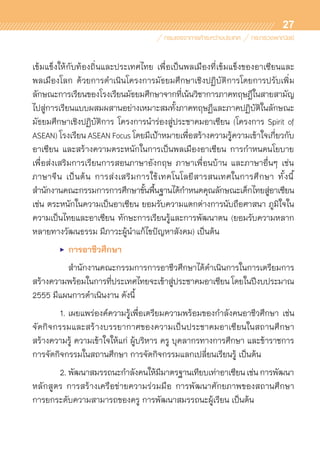 27
เข้มแข็งให้กับท้องถิ่นและประเทศไทย เพื่อเป็นพลเมืองที่เข้มแข็งของอาเซียนและ	
พลเมืองโลก ด้วยการดำเนินโครงการมัธยมศึกษาเชิงปฏิบัติการโดยการปรับเพิ่ม	
ลักษณะการเรียนของโรงเรียนมัธยมศึกษาจากที่เน้นวิชาการภาคทฤษฎีในสายสามัญ
ไปสู่การเรียนแบบผสมผสานอย่างเหมาะสมทั้งภาคทฤษฏีและภาคปฏิบัติในลักษณะ
มัธยมศึกษาเชิงปฏิบัติการ โครงการนำร่องสู่ประชาคมอาเซียน (โครงการ Spirit of
ASEAN) โรงเรียน ASEAN Focus โดยมีเป้าหมายเพื่อสร้างความรู้ความเข้าใจเกี่ยวกับ
อาเซียน และสร้างความตระหนักในการเป็นพลเมืองอาเซียน การกำหนดนโยบาย	
เพื่อส่งเสริมการเรียนการสอนภาษาอังกฤษ ภาษาเพื่อนบ้าน และภาษาอื่นๆ เช่น
ภาษาจีน เป็นต้น การส่งเสริมการใช้เทคโนโลยีสารสนเทศในการศึกษา ทั้งนี้	
สำนักงานคณะกรรมการการศึกษาขั้นพื้นฐานได้กำหนดคุณลักษณะเด็กไทยสู่อาเซียน
เช่น ตระหนักในความเป็นอาเซียน ยอมรับความแตกต่างการนับถือศาสนา ภูมิใจใน
ความเป็นไทยและอาเซียน ทักษะการเรียนรู้และการพัฒนาตน (ยอมรับความหลาก
หลายทางวัฒนธรรม มีภาวะผู้นำแก้ไขปัญหาสังคม) เป็นต้น
	 •	 การอาชีวศึกษา
		 สำนักงานคณะกรรมการการอาชีวศึกษาได้ดำเนินการในการเตรียมการ
สร้างความพร้อมในการที่ประเทศไทยจะเข้าสู่ประชาคมอาเซียนโดยในปีงบประมาณ
2555 มีแผนการดำเนินงาน ดังนี้
	 1.	เผยแพร่องค์ความรู้เพื่อเตรียมความพร้อมของกำลังคนอาชีวศึกษา เช่น	
จัดกิจกรรมและสร้างบรรยากาศของความเป็นประชาคมอาเซียนในสถานศึกษา
สร้างความรู้ ความเข้าใจให้แก่ ผู้บริหาร ครู บุคลากรทางการศึกษา และข้าราชการ
การจัดกิจกรรมในสถานศึกษา การจัดกิจกรรมแลกเปลี่ยนเรียนรู้ เป็นต้น
	 2.	พัฒนาสมรรถนะกำลังคนให้มีมาตรฐานเทียบเท่าอาเซียนเช่นการพัฒนา	
หลักสูตร การสร้างเครือข่ายความร่วมมือ การพัฒนาศักยภาพของสถานศึกษา	
การยกระดับความสามารถของครู การพัฒนาสมรรถนะผู้เรียน เป็นต้น
 