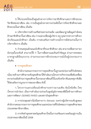 oo
28
	 3.	ให้ประเทศไทยเป็นศูนย์กลางการจัดการอาชีวศึกษาและการฝึกอบรม	
วิชาชีพของอาเซียน เช่น การเป็นศูนย์กลางความร่วมมือในการจัดอาชีวศึกษาและ	
ฝึกอบรมในอาเซียน เป็นต้น
	 4.	บริหารจัดการสร้างเครือข่ายความร่วมมือ และพัฒนาฐานข้อมูลกำลังคน	
ด้านอาชีวศึกษาในอาเซียน เช่น การแลกเปลี่ยนผู้บริหาร ครู บุคลากรทางการศึกษา
นักเรียนและนักศึกษา เป็นต้น การส่งเสริมการสร้างกลไกการมีส่วนร่วมในการ	
บริหารจัดการ เป็นต้น
	 5.	กำหนดคุณลักษณะนักศึกษาที่จบอาชีวศึกษา เช่น สามารถสื่อสารภาษา	
อังกฤษในระดับดี สามารถใช้ IT ในการสื่อสารและค้นคว้าข้อมูล ผ่านการทดสอบ	
มาตรฐานฝีมือแรงงาน ผ่านกระบวนการฝึกประสบการณ์เป็นผู้ประกอบการ
เป็นต้น
	 •	 การอุดมศึกษา
	 	 สำนักงานคณะกรรมการการอุดมศึกษาในฐานะหน่วยงานที่รับผิดชอบ	
นโยบายด้านการศึกษาระดับอุดมศึกษาได้ดำเนินงานโครงการ/กิจกรรมเพื่อขับเคลื่อน	
ความร่วมมือด้านการอุดมศึกษาในกรอบอาเซียนทั้งในระดับทวิภาคีและพหุภาคีเพื่อ
ให้ส่งเสริมการบูรณาการของอาเซียน ดังนี้
	 1.	โครงการแลกเปลี่ยนนักศึกษาระหว่างมาเลเซีย-อินโดนีเซีย-ไทย
(โครงการนำร่อง) เป็นการดำเนินงานร่วมกับศูนย์ภูมิภาคของซีมีโอด้านการศึกษา	
และการพัฒนา (SEAMEO RIHED) และสถาบันอุดมศึกษา
	 2.	การประชุมอย่างไม่เป็นทางการ (Retreat) ระหว่างผู้บริหารระดับสูงของ	
สำนักงานคณะกรรมการการอุดมศึกษาและหน่วยงานที่รับผิดชอบการอุดมศึกษาของ	
ประเทศสมาชิกอาเซียน
	 3.	การจัดทำยุทธศาสตร์อุดมศึกษาไทยในการเตรียมความพร้อมสู่การเป็น	
ประชาคมอาเซียนในปี 2558
 