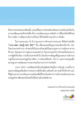 ที่หลากหลายของอาเซียนนั้น ส่งผลให้ทุกภาคส่วนต้องเตรียมความพร้อมรับมือกับ	
ความเปลี่ยนแปลงที่จะเกิดขึ้นทั้งการเร่งพัฒนาคุณภาพสินค้าการใช้เทคโนโลยีใหม่ๆ
ในการผลิต การพัฒนานวัตกรรมใหม่ๆ ให้กับสินค้าและบริการ เป็นต้น
	 ในวาระครบรอบ 70 ปี กรมเจรจาการค้าระหว่างประเทศ ได้จัดทำหนังสือ
“ถาม-ตอบ รอบรู้ AEC 360°” ขึ้น เพื่อเผยแพร่ข้อมูลรายละเอียดเกี่ยวกับ AEC
โดยประมวลคำถาม-คำตอบที่เป็นประเด็นสงสัยในทุกแง่มุมจากงานสัมมนาต่างๆ
ที่กรมฯ จัดและจากการสอบถามบุคคลต่างๆ ในแวดวงธุรกิจการค้าและในหน่วยงาน	
ภาครัฐที่เกี่ยวข้อง รวมทั้งประชาชนทั่วไป โดยเริ่มจากข้อมูลพื้นฐานของการเข้ารวม
กลุ่มในประชาคมเศรษฐกิจอาเซียน การเปิดเสรีสินค้า บริการ และการลงทุนเพื่อ	
ขยายฐานการผลิตและการตลาดจนถึงมาตรการการปรับตัว
	 กรมฯ หวังว่า หนังสือฉบับนี้จะเป็นคู่มือสำคัญในการเรียนรู้ รวมทั้งการ	
สอบถามข้อมูลเพิ่มเติมจากหน่วยงานที่เกี่ยวข้องเสริมสร้างความเข้าใจเกี่ยวกับAEC
ให้ผู้อ่านสามารถเตรียมความพร้อมเพื่อใช้ประโยชน์จากการเข้าร่วมเป็นประชาคม	
เศรษฐกิจอาเซียนของไทยต่อไปได้อย่างมีประสิทธิภาพ
                                   
กรมเจรจาการค้าระหว่างประเทศ
พฤษภาคม 2555
 