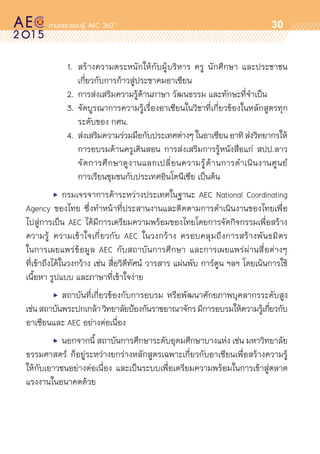 oo
30
			 1.	 สร้างความตระหนักให้กับผู้บริหาร ครู นักศึกษา และประชาชน	
				 เกี่ยวกับการก้าวสู่ประชาคมอาเซียน
			 2.	 การส่งเสริมความรู้ด้านภาษา วัฒนธรรม และทักษะที่จำเป็น
			 3.	จัดบูรณาการความรู้เรื่องอาเซียนในวิชาที่เกี่ยวข้องในหลักสูตรทุก	
				 ระดับของ กศน.
			 4.	 ส่งเสริมความร่วมมือกับประเทศต่างๆในอาเซียนอาทิส่งวิทยากรให้	
				 การอบรมด้านครูเดินสอน การส่งเสริมการรู้หนังสือแก่ สปป.ลาว	
				 จัดการศึกษาดูงานแลกเปลี่ยนความรู้ด้านการดำเนินงานศูนย์	
				 การเรียนชุมชนกับประเทศอินโดนีเซีย เป็นต้น
	 •	 กรมเจรจาการค้าระหว่างประเทศในฐานะ AEC National Coordinating
Agency ของไทย ซึ่งทำหน้าที่ประสานงานและติดตามการดำเนินงานของไทยเพื่อ	
ไปสู่การเป็น AEC ได้มีการเตรียมความพร้อมของไทยโดยการจัดกิจกรรมเพื่อสร้าง	
ความรู้ ความเข้าใจเกี่ยวกับ AEC ในวงกว้าง ครอบคลุมถึงการสร้างพันธมิตร
ในการเผยแพร่ข้อมูล AEC กับสถาบันการศึกษา และการเผยแพร่ผ่านสื่อต่างๆ
ที่เข้าถึงได้ในวงกว้าง เช่น สื่อวิดีทัศน์ วารสาร แผ่นพับ การ์ตูน ฯลฯ โดยเน้นการใช้	
เนื้อหา รูปแบบ และภาษาที่เข้าใจง่าย
	 •	 สถาบันที่เกี่ยวข้องกับการอบรม หรือพัฒนาศักยภาพบุคลากรระดับสูง
เช่นสถาบันพระปกเกล้าวิทยาลัยป้องกันราชอาณาจักรมีการอบรมให้ความรู้เกี่ยวกับ
อาเซียนและ AEC อย่างต่อเนื่อง
	 •	 นอกจากนี้ สถาบันการศึกษาระดับอุดมศึกษาบางแห่ง เช่น มหาวิทยาลัย	
ธรรมศาสตร์ ก็อยู่ระหว่างยกร่างหลักสูตรเฉพาะเกี่ยวกับอาเซียนเพื่อสร้างความรู้	
ให้กับเยาวชนอย่างต่อเนื่อง และเป็นระบบเพื่อเตรียมความพร้อมในการเข้าสู่ตลาด	
แรงงานในอนาคตด้วย
 