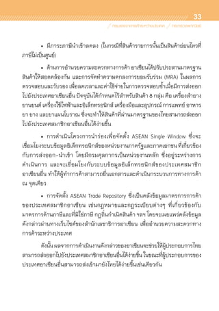 33
	 •	 มีภาระภาษีนำเข้าลดลง (ในกรณีที่สินค้ารายการนั้นเป็นสินค้าอ่อนไหวที่	
ภาษีไม่เป็นศูนย์)
	 •	 ด้านการอำนวยความสะดวกทางการค้าอาเซียนได้ปรับประสานมาตรฐาน
สินค้าให้สอดคล้องกัน และการจัดทำความตกลงการยอมรับร่วม (MRA) ในผลการ	
ตรวจสอบและรับรอง เพื่อลดเวลาและค่าใช้จ่ายในการตรวจสอบซ้ำเมื่อมีการส่งออก
ไปยังประเทศอาเซียนอื่น ปัจจุบันได้กำหนดไว้สำหรับสินค้า 8 กลุ่ม คือ เครื่องสำอาง
ยานยนต์ เครื่องใช้ไฟฟ้าและอิเล็กทรอนิกส์ เครื่องมือและอุปกรณ์ การแพทย์ อาหาร
ยา ยาง และยาแผนโบราณ ซึ่งจะทำให้สินค้าที่ผ่านมาตรฐานของไทยสามารถส่งออก
ไปยังประเทศสมาชิกอาเซียนอื่นได้ง่ายขึ้น
	 •	 การดำเนินโครงการนำร่องเพื่อจัดตั้ง ASEAN Single Window ซึ่งจะ	
เชื่อมโยงระบบข้อมูลอิเล็กทรอนิกส์ของหน่วยงานภาครัฐและภาคเอกชน ที่เกี่ยวข้อง
กับการส่งออก-นำเข้า โดยมีกรมศุลกากรเป็นหน่วยงานหลัก ซึ่งอยู่ระหว่างการ	
ดำเนินการ และจะเชื่อมโยงกับระบบข้อมูลอิเล็กทรอนิกส์ของประเทศสมาชิก	
อาเซียนอื่น ทำให้ผู้ทำการค้าสามารถยื่นเอกสารและดำเนินกระบวนการทางการค้า
ณ จุดเดียว
	 •	 การจัดตั้ง ASEAN Trade Repository ซึ่งเป็นคลังข้อมูลมาตรการการค้า	
ของประเทศสมาชิกอาเซียน เช่นกฎหมายและกฎระเบียบต่างๆ ที่เกี่ยวข้องกับ	
มาตรการด้านภาษีและที่มิใช่ภาษี กฎถิ่นกำเนิดสินค้า ฯลฯ โดยจะเผยแพร่คลังข้อมูล
ดังกล่าวผ่านทางเว็บไซด์ของสำนักเลขาธิการอาเซียน เพื่ออำนวยความสะดวกทาง	
การค้าระหว่างประเทศ
	 ดังนั้นผลจากการดำเนินงานดังกล่าวของอาเซียนจะช่วยให้ผู้ประกอบการไทย
สามารถส่งออกไปยังประเทศสมาชิกอาเซียนอื่นได้ง่ายขึ้นในขณะที่ผู้ประกอบการของ	
ประเทศอาเซียนอื่นสามารถส่งเข้ามายังไทยได้ง่ายขึ้นเช่นเดียวกัน
 