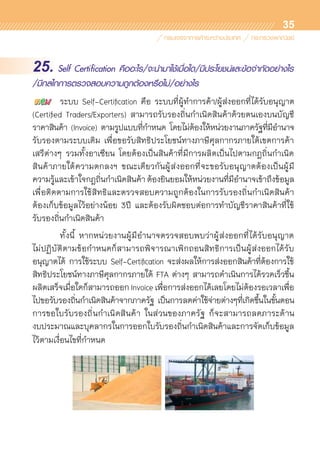 35
25. Self Certification คืออะไร/จะนำมาใช้เมื่อใด/มีประโยชน์และข้อจำกัดอย่างไร
/มีกลไกการตรวจสอบความถูกต้องหรือไม่/อย่างไร
	 ระบบ Self-Certification คือ ระบบที่ผู้ทำการค้า/ผู้ส่งออกที่ได้รับอนุญาต	
(Certified Traders/Exporters) สามารถรับรองถิ่นกำเนิดสินค้าด้วยตนเองบนบัญชี	
ราคาสินค้า (Invoice) ตามรูปแบบที่กำหนด โดยไม่ต้องให้หน่วยงานภาครัฐที่มีอำนาจ
รับรองตามระบบเดิม เพื่อขอรับสิทธิประโยชน์ทางภาษีศุลกากรภายใต้เขตการค้า	
เสรีต่างๆ รวมทั้งอาเซียน โดยต้องเป็นสินค้าที่มีการผลิตเป็นไปตามกฎถิ่นกำเนิด	
สินค้าภายใต้ความตกลงฯ ขณะเดียวกันผู้ส่งออกที่จะขอรับอนุญาตต้องเป็นผู้มี	
ความรู้และเข้าใจกฎถิ่นกำเนิดสินค้า ต้องยินยอมให้หน่วยงานที่มีอำนาจเข้าถึงข้อมูล
เพื่อติดตามการใช้สิทธิและตรวจสอบความถูกต้องในการรับรองถิ่นกำเนิดสินค้า	
ต้องเก็บข้อมูลไว้อย่างน้อย 3ปี และต้องรับผิดชอบต่อการทำบัญชีราคาสินค้าที่ใช้	
รับรองถิ่นกำเนิดสินค้า
	 ทั้งนี้ หากหน่วยงานผู้มีอำนาจตรวจสอบพบว่าผู้ส่งออกที่ได้รับอนุญาต	
ไม่ปฏิบัติตามข้อกำหนดก็สามารถพิจารณาเพิกถอนสิทธิการเป็นผู้ส่งออกได้รับ	
อนุญาตได้ การใช้ระบบ Self-Certification จะส่งผลให้การส่งออกสินค้าที่ต้องการใช้	
สิทธิประโยชน์ทางภาษีศุลกากรภายใต้ FTA ต่างๆ สามารถดำเนินการได้รวดเร็วขึ้น
ผลิตเสร็จเมื่อใดก็สามารถออก Invoice เพื่อการส่งออกได้เลยโดยไม่ต้องรอเวลาเพื่อ
ไปขอรับรองถิ่นกำเนิดสินค้าจากภาครัฐ เป็นการลดค่าใช้จ่ายต่างๆที่เกิดขึ้นในขั้นตอน	
การขอใบรับรองถิ่นกำเนิดสินค้า ในส่วนของภาครัฐ ก็จะสามารถลดภาระด้าน	
งบประมาณและบุคลากรในการออกใบรับรองถิ่นกำเนิดสินค้าและการจัดเก็บข้อมูล
ไว้ตามเงื่อนไขที่กำหนด
 