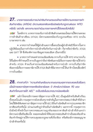 37
27. มาตรการรองรับการนำเข้าสินค้าเกษตรของไทยภายใต้ความตกลงการค้า
สินค้าอาเซียน (ATIGA) มีความสอดคล้องหรือขัดแย้งกับกฏเกณฑ์ของ WTO
หรือไม่ อย่างไร และจะสามารถดำเนินมาตรการเหล่านี้ได้ตลอดไปหรือไม่
	 ในหลักการ มาตรการรองรับการนำเข้าสินค้าเกษตรของไทยภายใต้ความตกลง	
การค้าสินค้าอาเซียน (ATIGA) มีความสอดคล้องกับกฏเกณฑ์ของ WTO ยกเว้น	
บางมาตรการ เช่น
	 •	 มาตรการกำหนดให้ผู้นำเข้าและการขึ้นทะเบียนผู้นำเข้าต่อปีซึ่งหากในทาง	
ปฏิบัติมีผลเป็นการจำกัดการนำเข้าหรือกีดกันการนำเข้า ก็อาจถือว่าขัดกับ ATIGA
และ GATT ได้ ซึ่งต้องพิจารณาข้อมูลรายละเอียด เป็นกรณีไป
	 •	 มาตรการกำหนดค่าธรรมเนียมพิเศษ หากเก็บภายใต้ WTO สามารถเก็บ
ได้ในอัตราที่กำหนดไว้หากเก็บสูงกว่าถือว่าขัดพันธกรณีเรื่องการลดภาษีภายใต้WTO
สำหรับ ATIGA ห้ามเก็บค่าธรรมเนียมพิเศษสำหรับการนำเข้า หากเก็บถือว่าขัด	
พันธกรณีเรื่องการลดภาษีภายใต้ATIGAสินค้าที่มีมาตรการนี้ได้แก่ข้าวโพดเลี้ยงสัตว์
กากถั่วเหลือง
28. คำกล่าวที่ว่า “ความสำคัญหรือบทบาทของกรมศุลกากรจะลดลงไปเรื่อยๆ
เมื่อมีการลดภาษีศุลกากรเหลืออัตราร้อยละ 0 สำหรับกว่าร้อยละ 90 ของ
สินค้าทั้งหมดภายใต้ AEC” จะเป็นจริงในอนาคตมากน้อยเพียงใด
	 แม้ว่าไทยจะมีการลดภาษีศุลกากรภายใต้ AEC เป็นศูนย์สำหรับสินค้าเกือบ	
ทั้งหมดไปแล้ว กรมศุลกากรยังคงมีบทบาทสำคัญในการตรวจสอบว่าสินค้าที่เข้ามา
โดยใช้สิทธิพิเศษทางภาษีศุลกากรภายใต้ AEC มีถิ่นกำเนิดสินค้าจากประเทศสมาชิก
อาเซียนจริงหรือไม่ (ผ่านเกณฑ์กฎว่าด้วยถิ่นกำเนิดสินค้า) นอกจากนี้ กรมศุลกากร	
ยังมีหน้าที่หลักในการตรวจสอบความถูกต้องของราคาสินค้านำเข้าที่สำแดงว่า	
มีความน่าเชื่อถือเพียงใด ตลอดจนมีหน้าที่ต้องตรวจสอบสินค้าว่าเป็นของต้องห้าม	
ต้องจำกัดอยู่ภายใต้การควบคุมของกฎหมายที่เกี่ยวข้อง หรือต้องมีการขออนุญาต	
นำเข้าด้วยหรือไม่
 