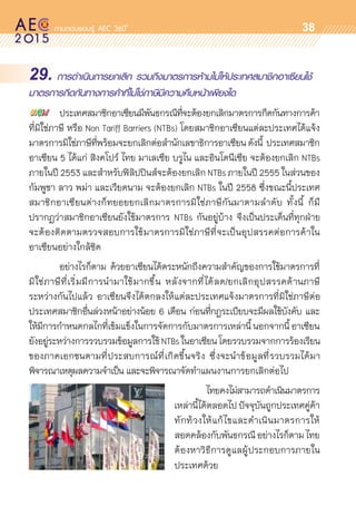 oo
38
29. การดำเนินการยกเลิก รวมถึงมาตรการห้ามไม่ให้ประเทศสมาชิกอาเซียนใช้
มาตรการกีดกันทางการค้าที่ไม่ใช่ภาษีมีความคืบหน้าเพียงใด
	 ประเทศสมาชิกอาเซียนมีพันธกรณีที่จะต้องยกเลิกมาตรการกีดกันทางการค้า	
ที่มิใช่ภาษี หรือ Non Tariff Barriers (NTBs) โดยสมาชิกอาเซียนแต่ละประเทศได้แจ้ง	
มาตรการมิใช่ภาษีที่พร้อมจะยกเลิกต่อสำนักเลขาธิการอาเซียนดังนี้ ประเทศสมาชิก	
อาเซียน 5 ได้แก่ สิงคโปร์ ไทย มาเลเซีย บรูไน และอินโดนีเซีย จะต้องยกเลิก NTBs
ภายในปี 2553 และสำหรับฟิลิปปินส์จะต้องยกเลิก NTBs ภายในปี 2555 ในส่วนของ	
กัมพูชา ลาว พม่า และเวียดนาม จะต้องยกเลิก NTBs ในปี 2558 ซึ่งขณะนี้ประเทศ
สมาชิกอาเซียนต่างก็ทยอยยกเลิกมาตรการมิใช่ภาษีกันมาตามลำดับ ทั้งนี้ ก็มี	
ปรากฏว่าสมาชิกอาเซียนยังใช้มาตรการ NTBs กันอยู่บ้าง จึงเป็นประเด็นที่ทุกฝ่าย	
จะต้องติดตามตรวจสอบการใช้มาตรการมิใช่ภาษีที่จะเป็นอุปสรรคต่อการค้าใน	
อาเซียนอย่างใกล้ชิด  
	 อย่างไรก็ตาม ด้วยอาเซียนได้ตระหนักถึงความสำคัญของการใช้มาตรการที่	
มิใช่ภาษีที่เริ่มมีการนำมาใช้มากขึ้น หลังจากที่ได้ลด/ยกเลิกอุปสรรคด้านภาษี	
ระหว่างกันไปแล้ว อาเซียนจึงได้ตกลงให้แต่ละประเทศแจ้งมาตรการที่มิใช่ภาษีต่อ	
ประเทศสมาชิกอื่นล่วงหน้าอย่างน้อย 6 เดือน ก่อนที่กฎระเบียบจะมีผลใช้บังคับ และ	
ให้มีการกำหนดกลไกที่เข้มแข็งในการจัดการกับมาตรการเหล่านี้ นอกจากนี้ อาเซียน	
ยังอยู่ระหว่างการรวบรวมข้อมูลการใช้NTBsในอาเซียนโดยรวบรวมจากการร้องเรียน	
ของภาคเอกชนตามที่ประสบการณ์ที่เกิดขึ้นจริง ซึ่งจะนำข้อมูลที่รวบรวมได้มา	
พิจารณาเหตุผลความจำเป็น และจะพิจารณาจัดทำแผนงานการยกเลิกต่อไป
	          ไทยคงไม่สามารถดำเนินมาตรการ	
เหล่านี้ได้ตลอดไปปัจจุบันถูกประเทศคู่ค้า	
ทักท้วงให้แก้ไขและดำเนินมาตรการให้	
สอดคล้องกับพันธกรณีอย่างไรก็ตามไทย	
ต้องหาวิธีการดูแลผู้ประกอบการภายใน	
ประเทศด้วย
 