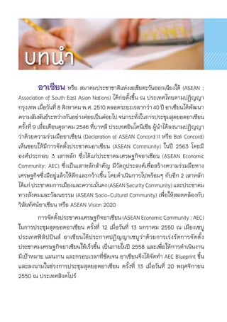 อาเซียน หรือ สมาคมประชาชาติแห่งเอเชียตะวันออกเฉียงใต้ (ASEAN :	
Association of South East Asian Nations) ได้ก่อตั้งขึ้น ณ ประเทศไทยตามปฏิญญา	
กรุงเทพเมื่อวันที่8สิงหาคมพ.ศ.2510ตลอดระยะเวลากว่า40ปีอาเซียนได้พัฒนา	
ความสัมพันธ์ระหว่างกันอย่างค่อยเป็นค่อยไปจนกระทั่งในการประชุมสุดยอดอาเซียน
ครั้งที่ 9 เมื่อเดือนตุลาคม 2546 ที่บาหลี ประเทศอินโดนีเซีย ผู้นำได้ลงนามปฏิญญา	
ว่าด้วยความร่วมมืออาเซียน (Declaration of ASEAN Concord II หรือ Bali Concord)
เห็นชอบให้มีการจัดตั้งประชาคมอาเซียน (ASEAN Community) ในปี 2563 โดยมี	
องค์ประกอบ 3 เสาหลัก ซึ่งได้แก่ประชาคมเศรษฐกิจอาเซียน (ASEAN Economic	
Community: AEC) ซึ่งเป็นเสาหลักสำคัญ มีวัตถุประสงค์เพื่อสร้างความร่วมมือทาง	
เศรษฐกิจซึ่งมีอยู่แล้วให้ลึกและกว้างขึ้น โดยดำเนินการไปพร้อมๆ กับอีก 2 เสาหลัก
ได้แก่ประชาคมการเมืองและความมั่นคง(ASEANSecurityCommunity)และประชาคม	
ทางสังคมและวัฒนธรรม (ASEAN Socio-Cultural Community) เพื่อให้สอดคล้องกับ
วิสัยทัศน์อาเซียน หรือ ASEAN Vision 2020
	 การจัดตั้งประชาคมเศรษฐกิจอาเซียน(ASEANEconomicCommunity:AEC)
ในการประชุมสุดยอดอาเซียน ครั้งที่ 12 เมื่อวันที่ 13 มกราคม 2550 ณ เมืองเซบู
ประเทศฟิลิปปินส์ อาเซียนได้ประกาศปฏิญญาเซบูว่าด้วยการเร่งรัดการจัดตั้ง	
ประชาคมเศรษฐกิจอาเซียนให้เร็วขึ้น เป็นภายในปี 2558 และเพื่อให้การดำเนินงาน
มีเป้าหมาย แผนงาน และกรอบเวลาที่ชัดเจน อาเซียนจึงได้จัดทำ AEC Blueprint ขึ้น
และลงนามในช่วงการประชุมสุดยอดอาเซียน ครั้งที่ 13 เมื่อวันที่ 20 พฤศจิกายน
2550 ณ ประเทศสิงคโปร์
บทนำ
 