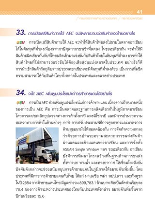 41
33. การเปิดเสรีสินค้าภายใต้ AEC จะมีผลกระทบต่อสินค้าของไทยอย่างไร
	 การเปิดเสรีสินค้าภายใต้ AEC จะทำให้สินค้าไทยส่งไปขายในตลาดอาเซียน
ได้ในต้นทุนที่ต่ำลงเนื่องจากภาษีศุลกากรขาเข้าที่ลดลง ในขณะเดียวกัน จะทำให้มี	
สินค้าชนิดเดียวกันกับที่ไทยผลิตเข้ามาแข่งขันกับสินค้าไทยในต้นทุนที่ต่ำลงอาจทำให้	
สินค้าไทยที่ไม่สามารถแข่งขันได้ต้องเสียส่วนแบ่งตลาดในประเทศ อย่างไรก็ดี	
การนำเข้าสินค้าวัตถุดิบจากประเทศอาเซียนจะมีต้นทุนที่ต่ำลงด้วย เป็นการเพิ่มขีด
ความสามารถให้กับสินค้าไทยทั้งตลาดในประเทศและตลาดต่างประเทศ
34. จะใช้ AEC เพิ่มพูนประโยชน์แก่การค้าชายแดนได้อย่างไร
	 การเป็นAECช่วยเพิ่มพูนประโยชน์แก่การค้าชายแดนเนื่องจากเป้าหมายหนึ่ง	
ของการเป็น AEC คือ การเป็นตลาดและฐานการผลิตเดียวกันในภูมิภาคอาเซียน	
โดยการลด/ยกเลิกอุปสรรคทางการค้าทั้งภาษี และมิใช่ภาษี และมีการอำนวยความ	
สะดวกทางการค้าในด้านต่างๆ อาทิ การปรับประสานพิธีการศุลกากรและมาตรการ	
ด้านสุขอนามัยให้สอดคล้องกัน การจัดทำความตกลง
ว่าด้วยการอำนวยความสะดวกการขนส่งสินค้า	
ผ่านแดนและข้ามแดนของอาเซียน และการจัดตั้ง
ASEAN Single Window ฯลฯ ขณะเดียวกัน อาเซียน	
ยังมีการพัฒนาโครงสร้างพื้นฐานด้านการขนส่ง	
ทั้งทางบก ทางน้ำ และทางอากาศ ให้เชื่อมโยงถึงกัน
ปัจจัยดังกล่าวจะช่วยสนับสนุนการค้าชายแดนในภูมิภาคให้ขยายตัวเพิ่มขึ้น โดย	
ประเทศที่มีการการค้าชายแดนกับไทย ได้แก่ มาเลเซีย พม่า สปป.ลาว และกัมพูชา
ในปี2554การค้าชายแดนไทยมีมูลค่ารวม899,783.1ล้านบาทคิดเป็นสัดส่วนร้อยละ
78.4 ของการค้าระหว่างประเทศของไทยกับประเทศดังกล่าว ขยายตัวเพิ่มขึ้นจาก	
ปีก่อนร้อยละ 15.6
 