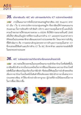 oo
42
35. เมื่ออาเซียนเป็น AEC แล้ว บริการและสินค้าด้าน ICT จะมีราคาต่ำลงหรือไม่
	 ภายใต้แผนงานการจัดตั้งประชาคมเศรษฐกิจอาเซียน (AEC Blueprint) สาขา	
ICT เป็น 1 ใน 12 สาขาเร่งรัดการรวมกลุ่มเศรษฐกิจ ซึ่งอาเซียนได้กำหนดแผนงาน	
(Roadmap) ในการเปิดเสรีการค้าสินค้า บริการ และการลงทุนในสาขานี้ และเป็นไป
ตามเป้าหมายภายใต้กรอบความตกลง e-ASEAN ซึ่งได้มีการลงนามตั้งแต่ปี 2543
เพื่อให้อาเซียนเป็นภูมิภาคที่มีความแข็งแกร่งด้าน ICT และลดความแตกต่างทาง	
ดิจิตอลในประเทศสมาชิกอาเซียนและระหว่างประเทศสมาชิก โดยมาตรการสำคัญ	
ที่ได้ดำเนินการ คือ การลด/ยกเลิกอุปสรรคทางการค้าและการลงทุนในสาขา ICT	
ซึ่งจะส่งผลให้สินค้าและบริการด้าน ICT ใน AEC มีราคาต่ำลง และสามารถแข่งขันได้	
ในตลาดระหว่างประเทศ
36. AEC จะส่งผลต่อการเข้าถึงยารักษาโรคของคนไทยอย่างไร
	 AECจะช่วยให้ประชาชนในประเทศไทยสามารถเข้าถึงยารักษาโรคที่ผลิตขึ้นใน
อาเซียนที่นำเข้ามาขายในประเทศไทยในราคาที่มีแนวโน้มลดลง เพราะยารักษาโรคที่	
ผลิตขึ้นในอาเซียนจะไม่ถูกเรียกเก็บภาษีนำเข้า ซึ่งส่งผลให้ต้นทุนในการนำเข้าลดลงด้วย
เนื่องจากยารักษาโรคเป็นหนึ่งในสินค้าที่ไทยต้องลดภาษีนำเข้าหากยานั้นส่งมาจาก	
ประเทศอาเซียน ทำให้ยาดังกล่าวมีราคาถูกลง ผู้ป่วยที่มีรายได้น้อยจะมีโอกาส	
ในการซื้อยาได้มากขึ้น
 