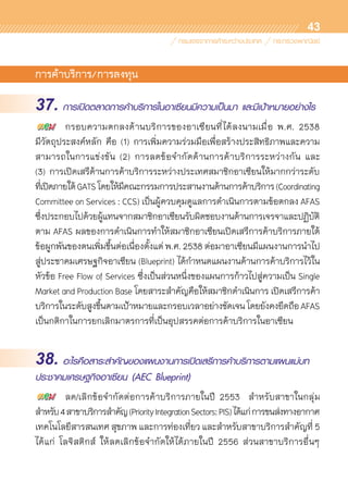 43
การค้าบริการ/การลงทุน
37. การเปิดตลาดการค้าบริการในอาเซียนมีความเป็นมา และมีเป้าหมายอย่างไร
	 กรอบความตกลงด้านบริการของอาเซียนที่ได้ลงนามเมื่อ พ.ศ. 2538
มีวัตถุประสงค์หลัก คือ (1) การเพิ่มความร่วมมือเพื่อสร้างประสิทธิภาพและความ	
สามารถในการแข่งขัน (2) การลดข้อจำกัดด้านการค้าบริการระหว่างกัน และ	
(3) การเปิดเสรีด้านการค้าบริการระหว่างประเทศสมาชิกอาเซียนให้มากกว่าระดับ	
ที่เปิดภายใต้GATSโดยให้มีคณะกรรมการประสานงานด้านการค้าบริการ(Coordinating
Committee on Services : CCS) เป็นผู้ควบคุมดูแลการดำเนินการตามข้อตกลง AFAS
ซึ่งประกอบไปด้วยผู้แทนจากสมาชิกอาเซียนรับผิดชอบงานด้านการเจรจาและปฏิบัติ
ตาม AFAS ผลของการดำเนินการทำให้สมาชิกอาเซียนเปิดเสรีการค้าบริการภายใต้
ข้อผูกพันของตนเพิ่มขึ้นต่อเนื่องตั้งแต่ พ.ศ. 2538 ต่อมาอาเซียนมีแผนงานการนำไป
สู่ประชาคมเศรษฐกิจอาเซียน (Blueprint) ได้กำหนดแผนงานด้านการค้าบริการไว้ใน
หัวข้อ Free Flow of Services ซึ่งเป็นส่วนหนึ่งของแผนการก้าวไปสู่ความเป็น Single
Market and Production Base โดยสาระสำคัญคือให้สมาชิกดำเนินการ เปิดเสรีการค้า
บริการในระดับสูงขึ้นตามเป้าหมายและกรอบเวลาอย่างชัดเจนโดยยังคงยึดถือAFAS
เป็นกติกาในการยกเลิกมาตรการที่เป็นอุปสรรคต่อการค้าบริการในอาเซียน
38. อะไรคือสาระสำคัญของแผนงานการเปิดเสรีการค้าบริการตามแผนแม่บท
ประชาคมเศรษฐกิจอาเซียน (AEC Blueprint)
	 ลด/เลิกข้อจำกัดต่อการค้าบริการภายในปี 2553 สำหรับสาขาในกลุ่ม
สำหรับ4สาขาบริการสำคัญ(PriorityIntegrationSectors:PIS)ได้แก่การขนส่งทางอากาศ
เทคโนโลยีสารสนเทศ สุขภาพ และการท่องเที่ยว และสำหรับสาขาบริการสำคัญที่ 5
ได้แก่ โลจิสติกส์ ให้ลดเลิกข้อจำกัดให้ได้ภายในปี 2556 ส่วนสาขาบริการอื่นๆ
 