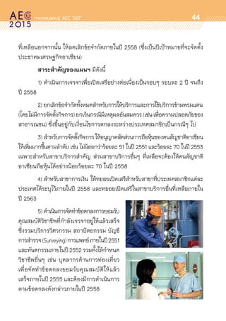 oo
44
ที่เหลือนอกจากนั้น ให้ลดเลิกข้อจำกัดภายในปี 2558 (ซึ่งเป็นปีเป้าหมายที่จะจัดตั้ง
ประชาคมเศรษฐกิจอาเซียน)
	 สาระสำคัญของแผนฯ มีดังนี้
	 1)	ดำเนินการเจรจาเพื่อเปิดเสรีอย่างต่อเนื่องเป็นรอบๆ รอบละ 2 ปี จนถึง	
ปี 2558
	 2)	ยกเลิกข้อจำกัดทั้งหมดสำหรับการให้บริการและการใช้บริการข้ามพรมแดน	
(โดยไม่มีการจัดตั้งกิจการ)ยกเว้นกรณีมีเหตุผลอันสมควร(เช่นเพื่อความปลอดภัยของ	
สาธารณชน) ซึ่งขึ้นอยู่กับเงื่อนไขการตกลงระหว่างประเทศสมาชิกเป็นกรณีๆ ไป
	 3)	สำหรับการจัดตั้งกิจการให้อนุญาตสัดส่วนการถือหุ้นของคนสัญชาติอาเซียน
ให้เพิ่มมากขึ้นตามลำดับ เช่น ไม่น้อยกว่าร้อยละ 51 ในปี 2551 และร้อยละ 70 ในปี 2553
เฉพาะสำหรับสาขาบริการสำคัญ ส่วนสาขาบริการอื่นๆ ที่เหลือจะต้องให้คนสัญชาติ	
อาเซียนถือหุ้นได้อย่างน้อยร้อยละ 70 ในปี 2558
	 4)	สำหรับสาขาการเงิน ให้ทยอยเปิดเสรีสำหรับสาขาที่ประเทศสมาชิกแต่ละ	
ประเทศได้ระบุไว้ภายในปี 2558 และทยอยเปิดเสรีในสาขาบริการอื่นที่เหลือภายใน	
ปี 2563
	 5)	ดำเนินการจัดทำข้อตกลงการยอมรับ
คุณสมบัติวิชาชีพที่กำลังเจรจาอยู่ให้แล้วเสร็จ
ซึ่งรวมบริการวิศวกรรม สถาปัตยกรรม บัญชี
การสำรวจ(Surveying)การแพทย์ภายในปี2551
และทันตกรรมภายในปี2552รวมทั้งให้กำหนด	
วิชาชีพอื่นๆ เช่น บุคลากรด้านการท่องเที่ยว	
เพื่อจัดทำข้อตกลงยอมรับคุณสมบัติให้แล้ว	
เสร็จภายในปี 2555 และต้องมีการดำเนินการ
ตามข้อตกลงดังกล่าวภายในปี 2558
 