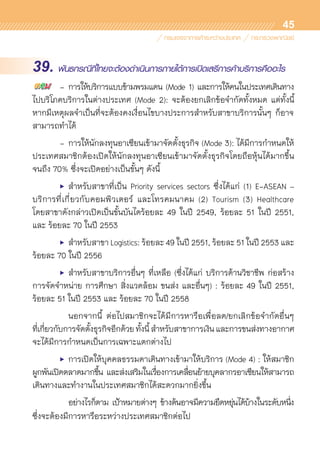 45
39. พันธกรณีที่ไทยจะต้องดำเนินการภายใต้การเปิดเสรีการค้าบริการคืออะไร
	 -	การให้บริการแบบข้ามพรมแดน (Mode 1) และการให้คนในประเทศเดินทาง	
ไปบริโภคบริการในต่างประเทศ (Mode 2): จะต้องยกเลิกข้อจำกัดทั้งหมด แต่ทั้งนี้	
หากมีเหตุผลจำเป็นที่จะต้องคงเงื่อนไขบางประการสำหรับสาขาบริการนั้นๆ ก็อาจ	
สามารถทำได้
	 -	การให้นักลงทุนอาเซียนเข้ามาจัดตั้งธุรกิจ (Mode 3): ได้มีการกำหนดให้
ประเทศสมาชิกต้องเปิดให้นักลงทุนอาเซียนเข้ามาจัดตั้งธุรกิจโดยถือหุ้นได้มากขึ้น	
จนถึง 70% ซึ่งจะเปิดอย่างเป็นขั้นๆ ดังนี้
	 •	สำหรับสาขาที่เป็น Priority services sectors ซึ่งได้แก่ (1) E-ASEAN –	
บริการที่เกี่ยวกับคอมพิวเตอร์ และโทรคมนาคม (2) Tourism (3) Healthcare	
โดยสาขาดังกล่าวเปิดเป็นขั้นบันไดร้อยละ 49 ในปี 2549, ร้อยละ 51 ในปี 2551,	
และ ร้อยละ 70 ในปี 2553
	 •	สำหรับสาขา Logistics: ร้อยละ 49 ในปี 2551, ร้อยละ 51 ในปี 2553 และ
ร้อยละ 70 ในปี 2556
	 •	สำหรับสาขาบริการอื่นๆ ที่เหลือ (ซึ่งได้แก่ บริการด้านวิชาชีพ ก่อสร้าง
การจัดจำหน่าย การศึกษา สิ่งแวดล้อม ขนส่ง และอื่นๆ) : ร้อยละ 49 ในปี 2551,	
ร้อยละ 51 ในปี 2553 และ ร้อยละ 70 ในปี 2558
	 	 นอกจากนี้ ต่อไปสมาชิกจะได้มีการหารือเพื่อลด/ยกเลิกข้อจำกัดอื่นๆ	
ที่เกี่ยวกับการจัดตั้งธุรกิจอีกด้วยทั้งนี้สำหรับสาขาการเงินและการขนส่งทางอากาศ	
จะได้มีการกำหนดเป็นการเฉพาะแตกต่างไป
	 •	การเปิดให้บุคคลธรรมดาเดินทางเข้ามาให้บริการ (Mode 4) : ให้สมาชิก	
ผูกพันเปิดตลาดมากขึ้น และส่งเสริมในเรื่องการเคลื่อนย้ายบุคลากรอาเซียนให้สามารถ	
เดินทางและทำงานในประเทศสมาชิกได้สะดวกมากยิ่งขึ้น
	 	 อย่างไรก็ตาม เป้าหมายต่างๆ ข้างต้นอาจมีความยืดหยุ่นได้บ้างในระดับหนึ่ง	
ซึ่งจะต้องมีการหารือระหว่างประเทศสมาชิกต่อไป
 