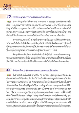 oo
46
40. ตารางข้อผูกพันการค้าบริการในอาเซียน คืออะไร
	 ตารางข้อผูกพันการค้าบริการ (Schedule of specific commitment) หรือ	
เรียกว่าข้อผูกพันการค้าบริการ ที่ทุกสมาชิกอาเซียนจะต้องจัดทำขึ้น เป็นเอกสาร	
ข้อผูกพันที่มีการระบุสาขาบริการที่มีการเปิดตลาดหรือเปิดเสรีในเอกสารเดียวกันนี้
สมาชิกสามารถระบุมาตรการหรือข้อจำกัดที่ต้องการใช้ปฏิบัติกับผู้ให้บริการ	
ต่างชาติได้ แต่การสงวนมาตรการนั้นต้องได้รับการยินยอมจากอาเซียนก่อน
	 การผูกพันเปิดตลาดนี้ สมาชิกไม่สามารถเปลี่ยนแปลงแก้ไขข้อผูกพันของตน
ไปในทางที่เป็นข้อจำกัดที่เข้มงวดกว่าที่ผูกพันได้ หรือไม่เพิ่มเติมมาตรการอื่นใดที่	
เป็นอุปสรรคทางการค้าบริการต่อผู้ให้บริการของสมาชิกอื่นในอนาคตมากขึ้นไปกว่า
ที่ได้ระบุไว้ในข้อผูกพัน ยกเว้นการนำเข้าสู่กระบวนการเจรจาใหม่
	 ข้อผูกพันการค้าบริการ ถือเป็นสิ่งจำเป็นที่ผู้ให้บริการและนักลงทุนของทุก	
ประเทศสมาชิกต้องเรียนรู้ ใส่ใจ และรู้จักใช้ประโยชน์ เพราะเป็นข้อบ่งชี้ถึงสิทธิประโยชน์	
ที่จะได้รับ และในเวลาเดียวกันได้บ่งชี้ถึงมาตรการที่เป็นข้อจำกัดต่อนักลงทุนด้วย
41. ไทยได้ประโยชน์อะไรจากการเปิดตลาดบริการภายใต้อาเซียน
	 ในด้านสิทธิประโยชน์ที่ไทยจะได้รับ คือ สมาชิกอาเซียนทุกประเทศต้องผูกพัน
เปิดตลาดบริการให้ไทยด้วยเช่นเดียวกัน โดยมีระดับของการผูกพันเปิดตลาดไม่น้อย
ไปกว่าระดับการเปิดตลาดของไทย ซึ่งผู้ประกอบการไทยก็จะสามารถเข้าไปลงทุนในธุรกิจ	
บริการตามที่สมาชิกอาเซียนได้ผูกพันไว้ในตารางข้อผูกพันโดยการลงทุนของไทยจะได้รับ
การปฏิบัติจากรัฐบาลของสมาชิกอาเซียนอย่างเป็นธรรมรวมทั้งการลดความเข้มงวด	
ในการใช้มาตรการและกฎระเบียบต่างๆต่อการลงทุนของไทยด้วยนอกจากนี้ไทยจะได้	
รับประโยชน์ทั้งในเรื่องของการดึงดูดการลงทุนเข้ามาในประเทศ และยังเป็นการส่งสัญญาณ
ด้านบรรยากาศการลงทุนที่ดีต่อประเทศนอกภูมิภาคอาเซียนด้วยข้อผูกพันของไทยได้	
แสดงให้เห็นถึงการดำเนินการของภาครัฐในการเปิดให้มีการลงทุนจากต่างประเทศภายใต้	
ข้อผูกพันเป็นลายลักษณ์อักษร มีความโปร่งใสและชัดเจน ซึ่งจะสร้างความมั่นใจต่อนักลงทุน
 