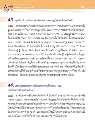oo
48
43. ธุรกิจบริการมีความสำคัญต่อระบบเศรษฐกิจของไทยอย่างไร
	 ธุรกิจการค้าบริการมีความแตกต่างจากการค้าสินค้ามีความหลากหลายใน	
รูปแบบและวิธีการใช้บริการต่อผู้บริโภค และบริการบางประเภทยังเป็นต้นทุนของ	
สินค้า รวมทั้งมีบทบาทสำคัญต่อการพัฒนาประเทศ ยิ่งเศรษฐกิจมีการพัฒนา	
ขึ้นมากเท่าไร ภาคบริการจะยิ่งทวีความสำคัญมากขึ้นไปเป็นลำดับในประเทศพัฒนา
แล้ว ภาคบริการมักจะมีสัดส่วนที่ค่อนข้างสูงกว่าภาคเกษตร/อุตสาหกรรม เช่น EU
มีภาคบริการร้อยละ 72.8 ของ GDP ในขณะที่ สหรัฐฯ มีภาคบริการร้อยละ 76.9 ของ
GDPและญี่ปุ่นร้อยละ76.5 สำหรับไทยมีภาคบริการอยู่ที่ร้อยละ45.1(ที่มา: World
Economic Outlook Database, April 2553) ธุรกิจบริการที่อยู่ในกลุ่มโครงสร้างพื้นฐาน
อย่างบริการสุขภาพ การศึกษา บริการสื่อสารโทรคมนาคม และบริการขนส่ง
โลจิสติกส์ มีส่วนสำคัญในการพัฒนาศักยภาพของประชาชนคนไทยให้มีคุณภาพ	
ชีวิตที่ดี เป็นทรัพยากรมนุษย์ที่มีค่าของประเทศ นอกจากนี้ บริการในกลุ่มที่ไปเสริมสร้าง	
ธุรกิจหรือรายได้ก็มีความสำคัญที่ไปช่วยต่อยอด เพิ่มมูลค่าของบริการให้สูงขึ้น เช่น
ธุรกิจบันเทิง โสตทัศน์ ท่องเที่ยว สุขภาพ ความงาม และวิชาชีพ เป็นต้น
44. การเปิดตลาดบริการโลจิสติกส์ภายใต้กรอบ AEC
มีขอบเขตกว้างขวางเพียงใด
	 อาเซียนตกลงให้บริการโลจิสติกส์เป็นหนึ่งในสาขาเร่งรัดการรวมกลุ่มหรือ	
Priority Sectors เพราะตระหนักถึงความสำคัญของบริการโลจิสติกส์ที่มีต่อการเป็น	
ตลาดสินค้าและบริการร่วมกันและมีฐานการผลิตเดียวกันของอาเซียนตามกรอบAEC
โดยมีเป้าหมายให้อาเซียนเร่งเปิดตลาดบริการโลจิสติกส์ให้แก่กัน โดยการลด/เลิก	
ข้อจำกัดของการเข้าสู่ตลาด และอนุญาตให้ผู้ให้บริการอาเซียนเข้ามาถือหุ้นใน	
นิติบุคคลในประเทศไทยได้อย่างน้อยร้อยละ 70 ภายในปี 2556
 