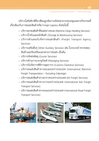 49
	 บริการโลจิสติกส์ที่อาเซียนผูกพันการเปิดตลาดครอบคลุมเฉพาะกิจกรรมที่	
เกี่ยวข้องกับการขนส่งสินค้าหรือ Freight logistics ดังต่อไปนี้
	 -	บริการยกขนสินค้าที่ขนส่งทางทะเล (Maritime Cargo Handling Services)
	 - 	บริการโกดังและคลังสินค้า (Storage & Warehousing Services)
	 -	บริการตัวแทนรับจัดการขนส่งสินค้า (Freight Transport Agency	
		 Services)
	 - 	บริการเสริมอื่นๆ (Other Auxiliary Services) เช่น โบรกเกอร์ ตรวจสอบ	
		 สินค้าและจัดเตรียมเอกสารการขนส่ง เป็นต้น
	 - 	บริการจัดส่งพัสดุ (Courier Services)
	 - 	บริการด้านการบรรจุภัณฑ์ (Packaging Services)
	 - 	บริการรับจัดการพิธีการศุลกากร (Customs Clearance Services)
	 - 	บริการขนส่งสินค้าทางทะเลระหว่างประเทศ (International Maritime	
		 Freight Transportation – Excluding Cabotage)
	 - 	บริการขนส่งสินค้าทางอากาศระหว่างประเทศ (Air Freight Services)
	 - 	บริการขนส่งสินค้าทางรางระหว่างประเทศ (International Rail Freight	
		 Transport Services)
	 - 	บริการขนส่งสินค้าทางถนนระหว่างประเทศ (International Road Freight	
		 Transport Services)
 