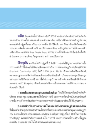 อดีตนับแต่ก่อตั้งอาเซียนจนถึงปี 2535 พบว่า อาเซียนมีความร่วมมือกัน	
หลายด้าน รวมทั้งการลดภาษีระหว่างสมาชิก แต่ไม่ได้มีผลอย่างเป็นรูปธรรม	
จนกระทั่งเข้าสู่ยุคที่สอง หรือประมาณเมื่อ 20 ปีที่แล้ว สมาชิกอาเซียนได้เริ่มตอบรับ	
กระแสการจัดตั้งเขตการค้าเสรี และมีการลดภาษีอย่างเป็นรูปธรรมภายใต้เขตการค้า	
เสรีอาเซียน (ASEAN Free Trade Area: AFTA) รวมทั้งได้รับสมาชิกใหม่เพิ่มขึ้นอีก	
4 ประเทศ ประกอบด้วย กัมพูชา ลาว พม่า และเวียดนาม
	 ปัจจุบัน อาเซียนได้ก้าวสู่ยุคที่ 3 ซึ่งมีการรวมตัวที่มีบูรณาการกันมากขึ้น
การรวมตัวที่ว่านี้ส่งผลให้เกิดแนวคิดของการเป็นประชาคมเศรษฐกิจอาเซียน(ASEAN
Economic Community: AEC) ในปี 2558 (ค.ศ. 2015) เป้าหมายคือให้อาเซียนมี	
ตลาดและฐานการผลิตร่วมกันและมีการเคลื่อนย้ายสินค้าบริการการลงทุนเงินลงทุน	
และแรงงานมีฝีมืออย่างเสรี และเพื่อให้บรรลุเป้าหมายข้างต้น อาเซียนจึงได้กำหนด	
แผนงาน (AEC Blueprint) สำหรับการดำเนินงานในภาพรวม โดยมีส่วนประกอบ 4
ส่วนหลัก ได้แก่
	 1.	การเป็นตลาดและฐานการผลิตเดียว โดยให้มีการเคลื่อนย้ายสินค้า
บริการ การลงทุน และแรงงานมีฝีมืออย่างเสรี และการเคลื่อนย้ายเงินทุนอย่างเสรี	
มากขึ้น รวมทั้งการส่งเสริมการรวมกลุ่มสาขาสำคัญของอาเซียนให้เป็นรูปธรรม
	 2.	การสร้างขีดความสามารถในการแข่งขันทางเศรษฐกิจของอาเซียน
ซึ่งให้ความสำคัญกับประเด็นด้านนโยบายที่จะช่วยส่งเสริมการรวมกลุ่มทางเศรษฐกิจ
เช่น กรอบนโยบายการแข่งขันของอาเซียน การคุ้มครองผู้บริโภค สิทธิในทรัพย์สิน	
ทางปัญญา พาณิชย์อิเล็กทรอนิกส์ นโยบายภาษี และการพัฒนาโครงสร้างพื้นฐาน
(การเงิน การขนส่ง เทคโนโลยีสารสนเทศ และพลังงาน)
 