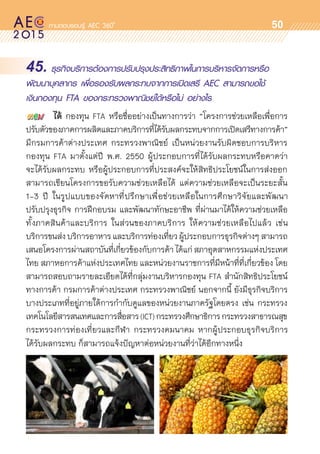 oo
50
45. ธุรกิจบริการต้องการปรับปรุงประสิทธิภาพในการบริหารจัดการหรือ
พัฒนาบุคลากร เพื่อรองรับผลกระทบจากการเปิดเสรี AEC สามารถขอใช้
เงินกองทุน FTA ของกระทรวงพาณิชย์ได้หรือไม่ อย่างไร
	 ได้ กองทุน FTA หรือชื่ออย่างเป็นทางการว่า “โครงการช่วยเหลือเพื่อการ	
ปรับตัวของภาคการผลิตและภาคบริการที่ได้รับผลกระทบจากการเปิดเสรีทางการค้า”
มีกรมการค้าต่างประเทศ กระทรวงพาณิชย์ เป็นหน่วยงานรับผิดชอบการบริหาร	
กองทุน FTA มาตั้งแต่ปี พ.ศ. 2550 ผู้ประกอบการที่ได้รับผลกระทบหรือคาดว่า	
จะได้รับผลกระทบ หรือผู้ประกอบการที่ประสงค์จะให้สิทธิประโยชน์ในการส่งออก
สามารถเขียนโครงการขอรับความช่วยเหลือได้ แต่ความช่วยเหลือจะเป็นระยะสั้น
1-3 ปี ในรูปแบบของจัดหาที่ปรึกษาเพื่อช่วยเหลือในการศึกษาวิจัยและพัฒนา
ปรับปรุงธุรกิจ การฝึกอบรม และพัฒนาทักษะอาชีพ ที่ผ่านมาได้ให้ความช่วยเหลือ	
ทั้งภาคสินค้าและบริการ ในส่วนของภาคบริการ ให้ความช่วยเหลือไปแล้ว เช่น
บริการขนส่งบริการอาหารและบริการท่องเที่ยวผู้ประกอบการธุรกิจต่างๆสามารถ	
เสนอโครงการผ่านสถาบันที่เกี่ยวข้องกับการค้าได้แก่สภาอุตสาหกรรมแห่งประเทศ	
ไทย สภาหอการค้าแห่งประเทศไทย และหน่วยงานราชการที่มีหน้้าที่ที่เกี่ยวข้อง โดย
สามารถสอบถามรายละเอียดได้ที่กลุ่มงานบริหารกองทุน FTA สำนักสิทธิประโยชน์
ทางการค้า กรมการค้าต่างประเทศ กระทรวงพาณิชย์ นอกจากนี้ ยังมีธุรกิจบริการ
บางประเภทที่อยู่ภายใต้การกำกับดูแลของหน่วยงานภาครัฐโดยตรง เช่น กระทรวง	
เทคโนโลยีสารสนเทศและการสื่อสาร(ICT)กระทรวงศึกษาธิการกระทรวงสาธารณสุข
กระทรวงการท่องเที่ยวและกีฬา กระทรวงคมนาคม หากผู้ประกอบธุรกิจบริการ	
ได้รับผลกระทบ ก็สามารถแจ้งปัญหาต่อหน่วยงานที่ว่าได้อีกทางหนึ่ง
 