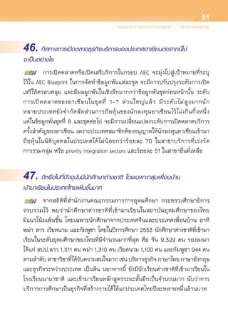 51
46. ทิศทางการเปิดตลาดธุรกิจบริการของประเทศอาเซียนต่อจากนี้ไป
จะเป็นอย่างไร
	 การเปิดตลาดหรือเปิดเสรีบริการในกรอบ AEC จะมุ่งไปสู่เป้าหมายที่ระบุ	
ไว้ใน AEC Blueprint ในการจัดทำข้อผูกพันแต่ละชุด จะมีการปรับปรุงระดับการเปิด	
เสรีให้ครอบคลุม และมีผลผูกพันในเชิงลึกมากกว่าข้อผูกพันชุดก่อนหน้านั้น ระดับ	
การเปิดตลาดของอาเซียนในชุดที่ 1-7 ส่วนใหญ่แล้ว มีระดับไม่สูงมากนัก	
หลายประเทศยังจำกัดสัดส่วนการถือหุ้นของนักลงทุนอาเซียนไว้ไม่เกินกึ่งหนึ่ง
แต่ในข้อผูกพันชุดที่ 8 และชุดต่อไป จะมีการเปลี่ยนแปลงระดับการเปิดตลาดบริการ	
ครั้งสำคัญของอาเซียน เพราะประเทศสมาชิกต้องอนุญาตให้นักลงทุนอาเซียนเข้ามา	
ถือหุ้นในนิติบุคคลในประเทศได้ไม่น้อยกว่าร้อยละ 70 ในสาขาบริการที่เร่งรัด	
การรวมกลุ่ม หรือ priority integration sectors และร้อยละ 51 ในสาขาอื่นที่เหลือ
47. ดีหรือไม่ที่ปัจจุบันมีนักศึกษาต่างชาติ โดยเฉพาะกลุ่มเพื่อนบ้าน
เข้ามาเรียนในประเทศไทยเพิ่มขึ้นมาก
	 จากสถิติที่สำนักงานคณะกรรมการการอุดมศึกษา กระทรวงศึกษาธิการ
รวบรวมไว้ พบว่านักศึกษาต่างชาติที่เข้ามาเรียนในสถาบันอุดมศึกษาของไทย
มีแนวโน้มเพิ่มขึ้น โดยเฉพาะนักศึกษาจากประเทศจีนและประเทศเพื่อนบ้าน อาทิ
พม่า ลาว เวียดนาม และกัมพูชา โดยในปีการศึกษา 2553 นักศึกษาต่างชาติที่เข้ามา	
เรียนในระดับอุดมศึกษาของไทยที่มีจำนวนมากที่สุด คือ จีน 9,329 คน รองลงมา
ได้แก่ สปป.ลาว 1,311 คน พม่า 1,310 คน เวียดนาม 1,100 คน และกัมพูชา 944 คน
ตามลำดับสาขาวิชาที่ได้รับความสนใจมากเช่นบริหารธุรกิจภาษาไทยภาษาอังกฤษ
และธุรกิจระหว่างประเทศ เป็นต้น นอกจากนี้ ยังมีนักเรียนต่างชาติที่เข้ามาเรียนใน	
โรงเรียนนานาชาติ และเข้ามาเรียนหลักสูตรระยะสั้นอีกเป็นจำนวนมาก นับว่าการ	
บริการการศึกษาเป็นธุรกิจที่สร้างรายได้ให้แก่ประเทศไทยปีละหลายหมื่นล้านบาท
 