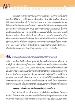oo
52
	 การปรับปรุงหลักสูตรการเรียนการสอนของสถาบันการศึกษาในระดับ	
อุดมศึกษาให้มีมาตรฐานที่เป็นสากล เพื่อรองรับการไปสู่ AEC ยังเป็นการดึงดูดให้	
นักศึกษาไทยไม่ต้องเดินทางไปเรียนในต่างประเทศ สามารถสงวนเงินตราต่างประเทศ	
ไว้ในประเทศได้เป็นจำนวนมากในแต่ละปี นอกจากนี้ นักศึกษาต่างชาติจะกลายเป็น
สื่อกลางในการถ่ายทอดแนวคิด ศิลปะ วัฒนธรรมประเพณี และภูมิปัญญา ซึ่งจะช่วย	
ส่งเสริมความสัมพันธ์ระหว่างประเทศให้มีความแน่นแฟ้นยิ่งขึ้น โดยเฉพาะในขณะนี้	
ไทยและสมาชิกอาเซียนกำลังก้าวเข้าสู่การเป็น AEC การเตรียมความพร้อมเรื่อง	
ทักษะภาษาแต่อย่างเดียวจึงไม่เพียงพอ ต้องรวมถึงทักษะในการทำงาน ทักษะในการ	
อยู่ร่วมกับคนอื่น เพื่อให้สามารถอยู่ท่ามกลางความแตกต่างของเชื้อชาติ ศาสนา
ภาษา และวัฒนธรรมได้อย่างมีประสิทธิภาพ นับว่าการศึกษาเป็นสื่อสำคัญในการ	
เชื่อมโยงประชาชนของอาเซียน หรือ ASEAN Connectivity เข้าด้วยกัน
48. อาเซียนมีนโยบายเกี่ยวกับความร่วมมือด้านการศึกษาอย่างไร
	 การศึกษาถือได้ว่าเป็นรากฐานสำคัญในการสร้างประชาคมอาเซียน ความ
สำคัญด้านการศึกษาปรากฏในแผนงานการจัดตั้งประชาคมสังคมวัฒนธรรมอาเซียน
(A Blueprint for ASEAN Socio-Cultural Community) ที่กำหนดให้การพัฒนามนุษย์	
เป็นเป้าหมายสำคัญอันดับแรกในการเสริมสร้างวิถีชีวิตที่ดีของประชากรในภูมิภาค	
ด้วยการส่งเสริมการลงทุนทางการศึกษา และการเรียนรู้ตลอดชีวิต การฝึกอบรม	
บุคลากร การเสริมสร้างศักยภาพประชากร การส่งเสริมให้มีการสร้างนวัตกรรม	
และการบริหารจัดการ การส่งเสริมการใช้ภาษาอังกฤษ เทคโนโลยีสารสนเทศและ	
วิทยาศาสตร์ เป็นต้น เพื่อเสริมสร้างความเป็นอยู่และวิถีชีวิตที่ดีของผู้คนในภูมิภาค
	 แผนงานการจัดตั้งประชาคมสังคมและวัฒนธรรมอาเซียน
	 ในการดำเนินงานด้านการศึกษาแผนงานการจัดตั้งประชาคมสังคมและวัฒนธรรม
อาเซียน ได้กำหนดเป้าหมายเชิงยุทธศาสตร์โดยให้ความสำคัญต่อการการสร้างสังคม
ฐานความรู้ การเปิดโอกาสให้ประชาชนทุกระดับได้รับการเรียนรู้ในระดับประถมศึกษา
 